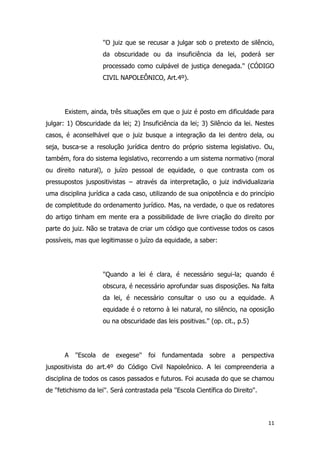 11
''O juiz que se recusar a julgar sob o pretexto de silêncio,
da obscuridade ou da insuficiência da lei, poderá ser
processado como culpável de justiça denegada.'' (CÓDIGO
CIVIL NAPOLEÔNICO, Art.4º).
Existem, ainda, três situações em que o juiz é posto em dificuldade para
julgar: 1) Obscuridade da lei; 2) Insuficiência da lei; 3) Silêncio da lei. Nestes
casos, é aconselhável que o juiz busque a integração da lei dentro dela, ou
seja, busca-se a resolução jurídica dentro do próprio sistema legislativo. Ou,
também, fora do sistema legislativo, recorrendo a um sistema normativo (moral
ou direito natural), o juízo pessoal de equidade, o que contrasta com os
pressupostos juspositivistas − através da interpretação, o juiz individualizaria
uma disciplina jurídica a cada caso, utilizando de sua onipotência e do princípio
de completitude do ordenamento jurídico. Mas, na verdade, o que os redatores
do artigo tinham em mente era a possibilidade de livre criação do direito por
parte do juiz. Não se tratava de criar um código que contivesse todos os casos
possíveis, mas que legitimasse o juízo da equidade, a saber:
''Quando a lei é clara, é necessário segui-la; quando é
obscura, é necessário aprofundar suas disposições. Na falta
da lei, é necessário consultar o uso ou a equidade. A
equidade é o retorno à lei natural, no silêncio, na oposição
ou na obscuridade das leis positivas.'' (op. cit., p.5)
A ''Escola de exegese'' foi fundamentada sobre a perspectiva
juspositivista do art.4º do Código Civil Napoleônico. A lei compreenderia a
disciplina de todos os casos passados e futuros. Foi acusada do que se chamou
de ''fetichismo da lei''. Será contrastada pela ''Escola Científica do Direito''.
 
