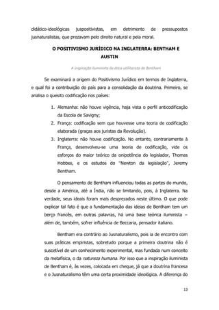 13
didático-ideológicas juspositivistas, em detrimento de pressupostos
jusnaturalistas, que prezavam pelo direito natural e pela moral.
O POSITIVISMO JURÍDICO NA INGLATERRA: BENTHAM E
AUSTIN
A inspiração iluminista da ética utilitarista de Bentham
Se examinará a origem do Positivismo Jurídico em termos de Inglaterra,
e qual foi a contribuição do país para a consolidação da doutrina. Primeiro, se
analisa o quesito codificação nos países:
1. Alemanha: não houve vigência, haja vista o perfil anticodificação
da Escola de Savigny;
2. França: codificação sem que houvesse uma teoria de codificação
elaborada (graças aos juristas da Revolução).
3. Inglaterra: não houve codificação. No entanto, contrariamente à
França, desenvolveu-se uma teoria de codificação, vide os
esforços do maior teórico da onipotência do legislador, Thomas
Hobbes, e os estudos do ''Newton da legislação'', Jeremy
Bentham.
O pensamento de Bentham influenciou todas as partes do mundo,
desde a América, até a Índia, não se limitando, pois, à Inglaterra. Na
verdade, seus ideais foram mais desprezados neste último. O que pode
explicar tal fato é que a fundamentação das ideias de Bentham tem um
berço francês, em outras palavras, há uma base teórica iluminista −
além de, também, sofrer influência de Beccaria, pensador italiano.
Bentham era contrário ao Jusnaturalismo, pois ia de encontro com
suas práticas empiristas, sobretudo porque a primeira doutrina não é
suscetível de um conhecimento experimental, mas fundada num conceito
da metafísica, o da natureza humana. Por isso que a inspiração iluminista
de Bentham é, às vezes, colocada em cheque, já que a doutrina francesa
e o Jusnaturalismo têm uma certa proximidade ideológica. A diferença do
 