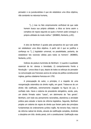 14
pensador e os jusnaturalistas é que ele estabelece uma ética objetiva,
não constante na natureza humana,
''[...] mas no fato empiricamente verificável de que cada
homem busca sua própria utilidade: a ética se torna assim o
complexo de regras segundo as quais o homem pode conseguir a
própria utilidade do modo melhor.'' (BOBBIO, Norberto, p.92).
A obra de Bentham é guiada pela perspectiva de que tudo pode
ser estabelecer uma ética objetiva. A partir daí é que se justifica a
confiança no ''[...] legislador universal, na possibilidade, portanto, de
estabelecer leis racionais válidas para todos os homens''. (BOBBIO,
Norberto, p.92).
Indícios da postura iluminista de Bentham: 1) quanto à qualidade
essencial da lei: clareza e brevidade; 2) comportamento frente a
Revolução − prova disso é que, depois de todos os esforços do pensador
na comunicação aos franceses acerca do campo da política constitucional
inglesa, ganhou cidadania francesa em 1792.
A preocupação do autor, a princípio, é a respeito de uma
reorganização sistemática do direito inglês, em geral. Tratava-se de um
direito não codificado, extremamente engajado na figura do juiz, e
confiado nele. Havia o sistema de precedente obrigatório, sendo, pois,
um direito firmado sobre ''casos'', em detrimento de ''leis gerais''.
Bentham, com todo seu pensamento racionalista, abandonou a atividade
prática para estudar a teoria da reforma legislativa. Segundo, Bentham
projeta um sistema de regras de direito que fariam parte dos princípios
fundamentais do ordenamento jurídico inglês. Na terceira fase, trata-se
da reforma radical do direito, através da codificação completa, dividindo
a disciplina em três: direito penal, civil e constitucional. Codificação essa
 
