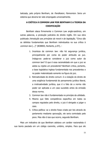 15
batizada, pelo próprio Bentham, de Pandikaion; Pannomion. Seria um
sistema que deveria ter sido empregado universalmente.
A CRÍTICA À COMMON LAW POR BENTHAM E A TEORIA DA
CODIFICAÇÃO
Bentham ataca firmemente o Common Law anglo-saxônico, em
outras palavras, a produção judiciária do direito inglês. Em sua obra
publicada Introdução aos princípios da moral e da legislação, ''Cinco são
os defeitos fundamentais que Bentham individualiza na sua crítica à
common law [...]'' (BOBBIO, Norberto, p.97), :
1. Incerteza da common law: não há segurança jurídica,
principalmente por conta do poder atribuído ao juiz.
Indaga-se: pode-se considerar o juiz como autor da
common law? O que é essa racionalidade em que o juiz se
adota ou rejeita um precedente? Bentham critica, portanto,
a base legislativa inglesa fundamentada nos precedentes e
no poder materializado somente na figura do juiz.
2. Retroatividade do direito comum: é a violação do direito de
uma exigência fundamental do pensamento jurídico liberal,
a irretroatividade jurídica, que é o fato de a norma não
poder ser aplicada a um caso sucedido antes da emissão
dessa norma.
3. Common law não é fundamentada no princípio da utilidade.
4. Mesmo que falte competência específica em todos os
campos regulados pelo direito, o juiz é obrigado a julgar o
caso.
5. Crítica política: se o direito fosse criado por leis através do
parlamento mediante aprovação, ele seria controlado pelo
povo. Mas não é isso que ocorre, segundo Bentham.
Mais um indicativo de que Bentham adotava um caráter nacionalista é
sua teoria pautada em um código coerente, unitário, simples. Para que ele
 