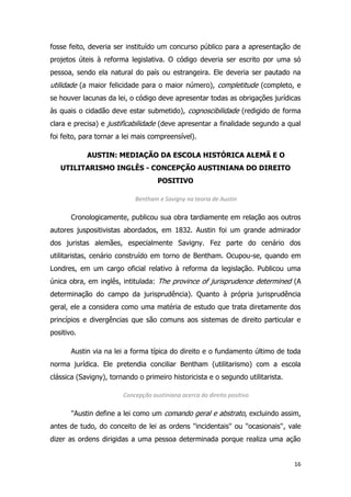 16
fosse feito, deveria ser instituído um concurso público para a apresentação de
projetos úteis à reforma legislativa. O código deveria ser escrito por uma só
pessoa, sendo ela natural do país ou estrangeira. Ele deveria ser pautado na
utilidade (a maior felicidade para o maior número), completitude (completo, e
se houver lacunas da lei, o código deve apresentar todas as obrigações jurídicas
às quais o cidadão deve estar submetido), cognoscibilidade (redigido de forma
clara e precisa) e justificabilidade (deve apresentar a finalidade segundo a qual
foi feito, para tornar a lei mais compreensível).
AUSTIN: MEDIAÇÃO DA ESCOLA HISTÓRICA ALEMÃ E O
UTILITARISMO INGLÊS - CONCEPÇÃO AUSTINIANA DO DIREITO
POSITIVO
Bentham e Savigny na teoria de Austin
Cronologicamente, publicou sua obra tardiamente em relação aos outros
autores juspositivistas abordados, em 1832. Austin foi um grande admirador
dos juristas alemães, especialmente Savigny. Fez parte do cenário dos
utilitaristas, cenário construído em torno de Bentham. Ocupou-se, quando em
Londres, em um cargo oficial relativo à reforma da legislação. Publicou uma
única obra, em inglês, intitulada: The province of jurisprudence determined (A
determinação do campo da jurisprudência). Quanto à própria jurisprudência
geral, ele a considera como uma matéria de estudo que trata diretamente dos
princípios e divergências que são comuns aos sistemas de direito particular e
positivo.
Austin via na lei a forma típica do direito e o fundamento último de toda
norma jurídica. Ele pretendia conciliar Bentham (utilitarismo) com a escola
clássica (Savigny), tornando o primeiro historicista e o segundo utilitarista.
Concepção austiniana acerca do direito positivo
''Austin define a lei como um comando geral e abstrato, excluindo assim,
antes de tudo, do conceito de lei as ordens ''incidentais'' ou ''ocasionais'', vale
dizer as ordens dirigidas a uma pessoa determinada porque realiza uma ação
 