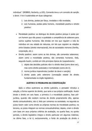 17
individual.'' (BOBBIO, Norberto, p.105). Comando leva a um conceito de sanção
e dever. A lei é subdividida em duas categorias:
1. Leis divinas, postas por Deus, reveladas e não reveladas.
2. Leis humanas, postas pelos homens, moralidade positiva e direito
positivo:
 Moralidade positiva: se distingue do direito positivo porque é posta por
um homem que não possui a qualidade e competência de soberano para
outros sujeitos humanos. São dividas em leis que regulam a vida do
indivíduo em seu estado de natureza, em leis que regulam as relações
entre Estados (direito internacional), leis de sociedades menores (família,
corporação, etc.).
 Direito positivo: assim como as leis divinas, são comandos soberanos;
assim como a moralidade positiva, são comandos humanos. Está,
segundo Austin, contido em três princípios típicos do Juspositivismo:
1. objeto das decisões judiciais não é o direito ideal (como deve ser),
mas como direito postulado e normatizado (como ele é).
2. norma jurídica imperativista (caráter de dever e sanção).
3. direito posto pelo soberano (concepção estatal de direito
fundamentada no órgão legislativo).
AUSTIN E O PROBLEMA DA CODIFICAÇÃO
Após a crítica austiniana ao direito judiciário, o pensador introduz a
solução, a forma superior do direito, que seria a sua própria codificação. Austin
divide o direito em seis fases: a primeira é a moralidade positiva, fase pré-
jurídica, quando não existem normas de direito propriamente dito, apenas
direito consuetudinário, isto é, feito por consenso na sociedade; na segunda os
juízos fazem valer como direito as próprias normas da moralidade positiva; na
terceira, os juízes integram as normas consuetudinárias; depois, criam o direito
com base em seus próprios critérios de avaliação, na quarta fase; no quinto
período, o direito legislativo integra o direito particular em algumas matérias;
na última fase, a lei é, exclusivamente, a fonte de produção do direito e
 