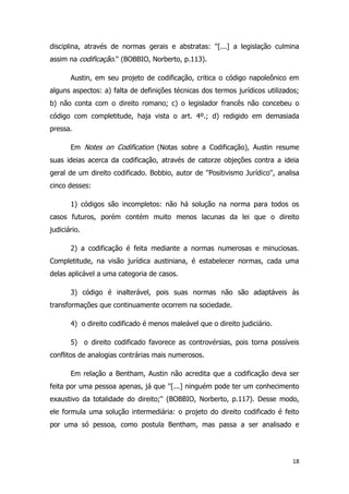 18
disciplina, através de normas gerais e abstratas: ''[...] a legislação culmina
assim na codificação.'' (BOBBIO, Norberto, p.113).
Austin, em seu projeto de codificação, critica o código napoleônico em
alguns aspectos: a) falta de definições técnicas dos termos jurídicos utilizados;
b) não conta com o direito romano; c) o legislador francês não concebeu o
código com completitude, haja vista o art. 4º.; d) redigido em demasiada
pressa.
Em Notes on Codification (Notas sobre a Codificação), Austin resume
suas ideias acerca da codificação, através de catorze objeções contra a ideia
geral de um direito codificado. Bobbio, autor de ''Positivismo Jurídico'', analisa
cinco desses:
1) códigos são incompletos: não há solução na norma para todos os
casos futuros, porém contém muito menos lacunas da lei que o direito
judiciário.
2) a codificação é feita mediante a normas numerosas e minuciosas.
Completitude, na visão jurídica austiniana, é estabelecer normas, cada uma
delas aplicável a uma categoria de casos.
3) código é inalterável, pois suas normas não são adaptáveis às
transformações que continuamente ocorrem na sociedade.
4) o direito codificado é menos maleável que o direito judiciário.
5) o direito codificado favorece as controvérsias, pois torna possíveis
conflitos de analogias contrárias mais numerosos.
Em relação a Bentham, Austin não acredita que a codificação deva ser
feita por uma pessoa apenas, já que ''[...] ninguém pode ter um conhecimento
exaustivo da totalidade do direito;'' (BOBBIO, Norberto, p.117). Desse modo,
ele formula uma solução intermediária: o projeto do direito codificado é feito
por uma só pessoa, como postula Bentham, mas passa a ser analisado e
 