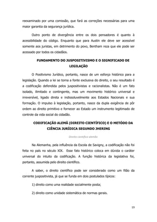 19
reexaminado por uma comissão, que fará as correções necessárias para uma
maior garantia da segurança jurídica.
Outro ponto de divergência entre os dois pensadores é quanto à
acessibilidade do código. Enquanto que para Austin ele deve ser acessível
somente aos juristas, em detrimento do povo, Bentham reza que ele pode ser
acessado por todos os cidadãos.
FUNDAMENTO DO JUSPOSITIVISMO E O SIGNIFICADO DE
LEGILAÇÃO
O Positivismo Jurídico, portanto, nasce de um esforço histórico para a
legislação. Quando a lei se torna a fonte exclusiva do direito, o seu resultado é
a codificação defendida pelos juspositivistas e racionalistas. Não é um fato
isolado, ilimitado e contingente, mas um movimento histórico universal e
irreversível, ligado direta e indissoluvelmente aos Estados Nacionais e sua
formação. O impulso à legislação, portanto, nasce da dupla exigência de pôr
ordem ao direito primitivo e fornecer ao Estado um instrumento legitimado de
controle da vida social do cidadão.
CODIFICAÇÃO ALEMÃ (DIREITO CIENTÍFICO) E O METÓDO DA
CIÊNCIA JURÍDICA SEGUNDO JHERING
Direito científico alemão
Na Alemanha, pela influência da Escola de Savigny, a codificação não foi
feita no país no século XIX. Esse fato histórico coloca em dúvida o caráter
universal do intuito da codificação. A função histórica da legislativa foi,
portanto, assumida pelo direito científico.
A saber, o direito científico pode ser considerado como um filão da
corrente juspositivista, já que se funda em dois postulados típicos:
1) direito como uma realidade socialmente posta;
2) direito como unidade sistemática de normas gerais.
 