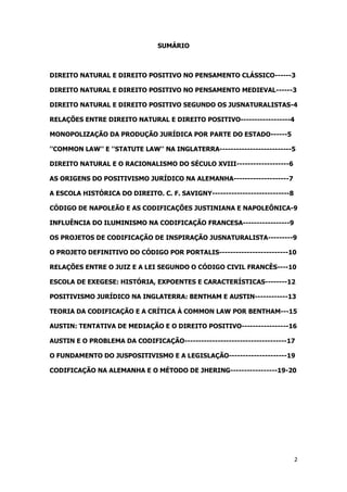 2
SUMÁRIO
DIREITO NATURAL E DIREITO POSITIVO NO PENSAMENTO CLÁSSICO------3
DIREITO NATURAL E DIREITO POSITIVO NO PENSAMENTO MEDIEVAL------3
DIREITO NATURAL E DIREITO POSITIVO SEGUNDO OS JUSNATURALISTAS-4
RELAÇÕES ENTRE DIREITO NATURAL E DIREITO POSITIVO------------------4
MONOPOLIZAÇÃO DA PRODUÇÃO JURÍDICA POR PARTE DO ESTADO------5
''COMMON LAW'' E ''STATUTE LAW'' NA INGLATERRA--------------------------5
DIREITO NATURAL E O RACIONALISMO DO SÉCULO XVIII-------------------6
AS ORIGENS DO POSITIVISMO JURÍDICO NA ALEMANHA--------------------7
A ESCOLA HISTÓRICA DO DIREITO. C. F. SAVIGNY----------------------------8
CÓDIGO DE NAPOLEÃO E AS CODIFICAÇÕES JUSTINIANA E NAPOLEÔNICA-9
INFLUÊNCIA DO ILUMINISMO NA CODIFICAÇÃO FRANCESA-----------------9
OS PROJETOS DE CODIFICAÇÃO DE INSPIRAÇÃO JUSNATURALISTA---------9
O PROJETO DEFINITIVO DO CÓDIGO POR PORTALIS-------------------------10
RELAÇÕES ENTRE O JUIZ E A LEI SEGUNDO O CÓDIGO CIVIL FRANCÊS----10
ESCOLA DE EXEGESE: HISTÓRIA, EXPOENTES E CARACTERÍSTICAS--------12
POSITIVISMO JURÍDICO NA INGLATERRA: BENTHAM E AUSTIN------------13
TEORIA DA CODIFICAÇÃO E A CRÍTICA À COMMON LAW POR BENTHAM---15
AUSTIN: TENTATIVA DE MEDIAÇÃO E O DIREITO POSITIVO-----------------16
AUSTIN E O PROBLEMA DA CODIFICAÇÃO-------------------------------------17
O FUNDAMENTO DO JUSPOSITIVISMO E A LEGISLAÇÃO---------------------19
CODIFICAÇÃO NA ALEMANHA E O MÉTODO DE JHERING-----------------19-20
 
