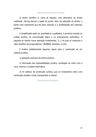 20
Método da ciência jurídico de Jhering
O direito científico é, como já exposto, uma alternativa ao direito
codificado. Jhering discute o papel do jurista. Além da aplicação do direito, a
tarefa mais importante que ele deve executar é a simplificação dos materiais
jurídicos.
A simplificação pode ser quantitativa e qualitativa. A primeira consiste na
análise jurídica, na concentração lógica e no ordenamento sistemático. A
segunda se resolve numa operação fundamental, ''[...] na qual se reassume o
valor científico da jurisprudência.'' (BOBBIO, Norberto, p.125).
E finaliza estabelecendo algumas regras para a construção de um
instituto jurídico:
1) aplicação exclusiva do direito positivo;
2) eliminação das impossibilidades jurídica, conciliação do velho com o
novo, visando a unidade sistemática;
3) lei estética da construção jurídica, que se fundamenta sobre uma
construção simples e clara; transparente e natural.
Fim da parte histórica
 