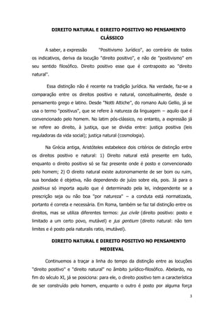 3
DIREITO NATURAL E DIREITO POSITIVO NO PENSAMENTO
CLÁSSICO
A saber, a expressão ''Positivismo Jurídico'', ao contrário de todos
os indicativos, deriva da locução ''direito positivo'', e não de ''positivismo'' em
seu sentido filosófico. Direito positivo esse que é contraposto ao ''direito
natural''.
Essa distinção não é recente na tradição jurídica. Na verdade, faz-se a
comparação entre os direitos positivo e natural, conceitualmente, desde o
pensamento grego e latino. Desde ''Notti Attiche'', do romano Aulo Gellio, já se
usa o termo ''positivus'', que se refere à natureza da linguagem − aquilo que é
convencionado pelo homem. No latim pós-clássico, no entanto, a expressão já
se refere ao direito, à justiça, que se dividia entre: justiça positiva (leis
reguladoras da vida social); justiça natural (cosmologia).
Na Grécia antiga, Aristóteles estabelece dois critérios de distinção entre
os direitos positivo e natural: 1) Direito natural está presente em tudo,
enquanto o direito positivo só se faz presente onde é posto e convencionado
pelo homem; 2) O direito natural existe autonomamente de ser bom ou ruim,
sua bondade é objetiva, não dependendo de juízo sobre ela, pois. Já para o
positivus só importa aquilo que é determinado pela lei, independente se a
prescrição seja ou não boa ''por natureza'' − a conduta está normatizada,
portanto é correta e necessária. Em Roma, também se faz tal distinção entre os
direitos, mas se utiliza diferentes termos: jus civile (direito positivo: posto e
limitado a um certo povo, mutável) e jus gentium (direito natural: não tem
limites e é posto pela naturalis ratio, imutável).
DIREITO NATURAL E DIREITO POSITIVO NO PENSAMENTO
MEDIEVAL
Continuemos a traçar a linha do tempo da distinção entre as locuções
''direito positivo'' e ''direito natural'' no âmbito jurídico-filosófico. Abelardo, no
fim do século XI, já se posiciona: para ele, o direito positivo tem a característica
de ser construído pelo homem, enquanto o outro é posto por alguma força
 