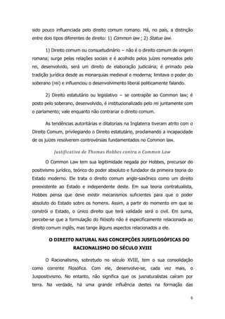 6
sido pouco influenciada pelo direito comum romano. Há, no país, a distinção
entre dois tipos diferentes de direito: 1) Common law ; 2) Statue law.
1) Direito comum ou consuetudinário − não é o direito comum de origem
romana; surge pelas relações sociais e é acolhido pelos juízes nomeados pelo
rei, desenvolvido, será um direito de elaboração judiciária; é primado pela
tradição jurídica desde as monarquias medieval e moderna; limitava o poder do
soberano (rei) e influenciou o desenvolvimento liberal politicamente falando.
2) Direito estatutário ou legislativo − se contrapõe ao Common law; é
posto pelo soberano, desenvolvido, é institucionalizado pelo rei juntamente com
o parlamento; vale enquanto não contrariar o direito comum.
As tendências autoritárias e ditatoriais na Inglaterra tiveram atrito com o
Direito Comum, privilegiando o Direito estatutário, proclamando a incapacidade
de os juízes resolverem controvérsias fundamentados no Common law.
Justificativa de Thomas Hobbes contra o Common Law
O Common Law tem sua legitimidade negada por Hobbes, precursor do
positivismo jurídico, teórico do poder absoluto e fundador da primeira teoria do
Estado moderno. Ele trata o direito comum anglo-saxônico como um direito
preexistente ao Estado e independente deste. Em sua teoria contratualista,
Hobbes pensa que deve existir mecanismos suficientes para que o poder
absoluto do Estado sobre os homens. Assim, a partir do momento em que se
constrói o Estado, o único direito que terá validade será o civil. Em suma,
percebe-se que a formulação do filósofo não é especificamente relacionada ao
direito comum inglês, mas tange àlguns aspectos relacionados a ele.
O DIREITO NATURAL NAS CONCEPÇÕES JUSFILOSÓFICAS DO
RACIONALISMO DO SÉCULO XVIII
O Racionalismo, sobretudo no século XVIII, tem o sua consolidação
como corrente filosófica. Com ele, desenvolve-se, cada vez mais, o
Juspositivismo. No entanto, não significa que os jusnaturalistas caíram por
terra. Na verdade, há uma grande influência destes na formação das
 