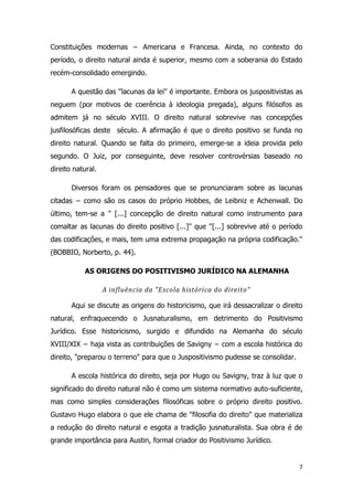 7
Constituições modernas − Americana e Francesa. Ainda, no contexto do
período, o direito natural ainda é superior, mesmo com a soberania do Estado
recém-consolidado emergindo.
A questão das ''lacunas da lei'' é importante. Embora os juspositivistas as
neguem (por motivos de coerência à ideologia pregada), alguns filósofos as
admitem já no século XVIII. O direito natural sobrevive nas concepções
jusfilosóficas deste século. A afirmação é que o direito positivo se funda no
direito natural. Quando se falta do primeiro, emerge-se a ideia provida pelo
segundo. O Juiz, por conseguinte, deve resolver controvérsias baseado no
direito natural.
Diversos foram os pensadores que se pronunciaram sobre as lacunas
citadas − como são os casos do próprio Hobbes, de Leibniz e Achenwall. Do
último, tem-se a '' [...] concepção de direito natural como instrumento para
comaltar as lacunas do direito positivo [...]'' que ''[...] sobrevive até o período
das codificações, e mais, tem uma extrema propagação na própria codificação.''
(BOBBIO, Norberto, p. 44).
AS ORIGENS DO POSITIVISMO JURÍDICO NA ALEMANHA
A influência da "Escola histórica do direito"
Aqui se discute as origens do historicismo, que irá dessacralizar o direito
natural, enfraquecendo o Jusnaturalismo, em detrimento do Positivismo
Jurídico. Esse historicismo, surgido e difundido na Alemanha do século
XVIII/XIX − haja vista as contribuições de Savigny − com a escola histórica do
direito, "preparou o terreno" para que o Juspositivismo pudesse se consolidar.
A escola histórica do direito, seja por Hugo ou Savigny, traz à luz que o
significado do direito natural não é como um sistema normativo auto-suficiente,
mas como simples considerações filosóficas sobre o próprio direito positivo.
Gustavo Hugo elabora o que ele chama de ''filosofia do direito" que materializa
a redução do direito natural e esgota a tradição jusnaturalista. Sua obra é de
grande importância para Austin, formal criador do Positivismo Jurídico.
 