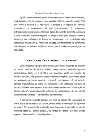 8
Características do historicismo
1) Não existem homens iguais e imutáveis (como prega Jusnaturalismo),
mas diversos entre si conforme raça, período histórico, contexto social; 2) O
que move a história é a não-razão, a emoção e o impulso do homem,
contrariando o racionalismo da tese jusnaturalista; 3) Pessimismo
antropológico: contrariando o otimismo típico da corrente iluminista. A história
é vista como uma contínua tragédia; 4) Elogio e amor pelo passado: revela a
descrença no melhoramento futuro da humanidade e a preferência pela
idealização do passado; 5) Amor pela tradição, contrariamente ao Iluminismo,
que desejava ao homem espírito inovador para a quebra de paradigmas na
sociedade.
A ESCOLA HISTÓRICA DO DIREITO. C .F. SAVIGNY
Carlos Frederico Savigny, sem dúvidas, foi o maior expoente da doutrina
da escola histórica do direito. Bobbio, nesse excerto, enumera algumas
características desta: 1) O direito é um fenômeno social, um produto da
história, portanto, não igual para todos os tempos e lugares; 2) O direito nasce
do sentimento de justiça presente no coração dos homens, não através de
cálculos matemáticos; 3) Crítica ao Iluminismo e da codificação ocorrida no
século XVIII/XIX, que segundo a doutrina, revela apenas uma ''codificação do
direito natural'', desenvolvimento extremo do racionalismo, de um direito
fundamentado na razão − característica jusnaturalista.
A Alemanha, segundo Savigny, no início do século XIX, encontrava-se
numa época de decadência da cultura jurídica, então a codificação só agravaria
os males. Só se resolveria a situação caso houvesse a ascensão do direito
científico (obra da ciência jurídica). As fontes do direito são três: direito
popular, direito científico, direito legislativo.
 