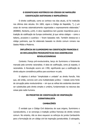 9
O SIGNIFICADO HISTÓRICO DO CÓDIGO DE NAPOLEÃO
CODIFICAÇÃO JUSTINIANA E NAPOLEÔNICA
O direito codificado, como se conhece nos dias atuais, só foi instituído
nos últimos dois séculos. Em 1804, vigora o Código de Napoleão, ''[...] um
corpo de normas sistematicamente organizadas e expressamente elaboradas.''
(BOBBIO, Norberto, p.64). A obra napoleônica tem grande importância para a
tradição de codificação da Europa continental, já que vários códigos − como o
italiano, prussiano e austríaco − foram baseados nele. Também destaca-se o
código justiniano, que foi elaborado baseado no direito comum romano nas
Idades Média e Moderna.
INFLUÊNCIA DO ILUMINISMO NA CODIFICAÇÃO FRANCESA E
AS DECLARAÇÕES PROGRAMÁTICAS DAS ASSEMBLEIAS
REVOLUCIONÁRIAS
Contexto: França pré-revolucionária, berço do Iluminismo e fortemente
marcada pela corrente racionalista. A ideia de codificação, como já exposto, é
racionalista. A Revolução ocorre em 1789, significando que a codificação do
direito adquire consistência política para acontecer no país.
O objetivo é atribuir ''simplicidade e unidade'' ao direito francês. País
que, até então, convivia com uma multiplicidade jurídica − tratada como fonte
de corrupção pelos revolucionários − em que as velhas leis existentes deveriam
ser substituídas pelo direito simples e unitário, fundamentado na natureza das
coisas pela razão humana.
OS PROJETOS DE CODIFICAÇÃO DE INSPIRAÇÃO
JUSNATURALISTA
CAMBACÉRÈS
É verdade que o Código Civil distanciou de suas origens, Iluminismo e
Jusnaturalismo, e se convergiu à tradição jurídica francesa do direito romano
comum. No entanto, não se deve esquecer os esforços do jurista Cambacérès
para a formulação de um código civil de inspiração jusnaturalista. O advogado,
 