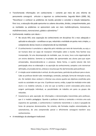 Maria Glalcy Fequetia –PCNP LínguaInglesa
 Transformando informações em conhecimento – somente por meio de uma reforma do
pensamento conseguirá articular e organizar os conhecimentos. Segundo Morin (2000, 36),
“Reconhecer e conhecer os problemas do mundo; perceber e conceber a relação todo/partes.
Para isso, a educação não pode apresentar os saberes desunidos, dividos, compartimentados, pois
as realidades ou problemas se apresentam cada vez mais multidisciplinares, transversais,
multidimensionais, transnacionais, globais e planetários.”
 Confrontando modelos com ideais –
 No século XVII, esta separação do conhecimento em disciplinas foi a mais adequada e
aplicada na educação – acreditava-se que, reduzindo a realidade em partes mais simples, a
compreensão destas levaria à compreensão de tua totalidade
 O conhecimento é cumulativo e adquirido pelo indivíduo por meio de transmissão, ou seja, o
ser humano deve ser capaz de incorporar informações sobre o mundo. Para facilitar essa
incorporação, há uma decomposição da realidade, que, às vezes, leva a uma organização de
um ensino dedutivo. Somente os resultados são apresentados aos alunos para que sejam
armazenados, desconsiderando-se o processo. Desta forma, o sujeito (aluno) não tem
participação ativa na elaboração e na aquisição do conhecimento; compete a ele memorizar
definições, enunciados de leis, sínteses e resumos que lhe são fornecidos pelo professor.
 A relação social estabelecida é vertical, do alto para baixo, partindo do professor para o aluno.
Cabe ao professor decidir tudo: metodologia, conteúdo, avaliação, forma de interação na aula,
etc. Ele também deve conduzir e informar seus alunos quanto aos objetivos escolhidos pela
escola ou sociedade em que vive. O professor exerce, então, o papel de mediador entre cada
aluno e os modelos culturais, e uma vez que as tarefas a serem executadas pelos alunos
exigem participação individual, as possibilidades de trabalho em pares ou grupos são
reduzidas.
 Caracteriza-se pela aquisição de informações e demonstrações transmitidas pelo professor,
que é o modelo pedagógico. Quando o professor domina o conteúdo e ministra uma aula
expositiva de qualidade, o conhecimento é realmente transmitido e o aluno é poupado de
horas de pesquisas desnecessárias. No entanto, são formadas reações estereotipadas, de
automatismos, de uma compreensão parcial e dificilmente conseguirá transferir seus
conhecimentos.
 A metodologia da abordagem tradicional:
 