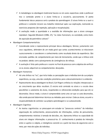 Maria Glalcy Fequetia –PCNP LínguaInglesa
 A metodologia na abordagem tradicional baseia-se em aulas expositivas onde o professor
traz o conteúdo pronto e o aluno limita-se a escutá-lo, passivamente. O ponto
fundamental desse processo será o produto da aprendizagem. O aluno limita-se a ouvir o
professor e somente iniciará seu trabalho intelectual após sua explicação, realizando os
exercícios propostos (de repetição, aplicação e recapitulação).
 A avaliação mede a quantidade e a exatidão de informações que o aluno consegue
reproduzir. Segundo Mizukami (1986, 17), “as notas funcionam, na sociedade, como níveis
de aquisição do patrimônio cultural.”
 Abordagem Comportamentalista:
 Considerado como o representante principal dessa abordagem, Skinner, juntamente com
seus seguidores, defendem de um modo geral que certos acontecimentos se relacionam
sucessivamente e consideram o conhecimento como resultado direto da experiência. São
ensinados padrões de comportamento por meio de treinamento, sendo que a ênfase está
no produto obtido com o planejamento de contingências de reforço.
 A avaliação é feita pelo professor e ocorre no final do processo com o objetivo de verificar
se os alunos adquiriram os comportamentos desejados.
 Abordagem Humanista:
 Há uma ênfase no “eu”, que inclui todas as percepções que o indivíduo tem da sua própria
experiência, ou seja, uma das condições prioritárias para o desenvolvimento é o ambiente.
 Representante dessa abordagem no Brasil, Carl Rogers enfatiza às relações interpessoais e
ao crescimento que delas resultam. O ensino está centrado no aluno e a escola deve
possibilitar a autonomia do aluno, respeitando-o e oferecendo condições para que ele se
desenvolva. Desse modo, o aluno é compreendido como uma ser que se auto desenvolve,
não sendo possível determinar técnicas ou métodos para ensinar. Cabe ao aluno, assumir a
responsabilidade de controlar sua própria aprendizagem e se autoavaliando.
 Abordagem Cognitiva:
 As teorias cognitivistas se preocupam em estudar os “processos centrais” do indivíduo:
organização do conhecimento, processamento de informações, estilos de pensamento,
comportamentos relativos à tomada de decisões, etc. Apresenta ênfase na capacidade do
aluno em integrar informações e processá-las. O conhecimento é produto da interação
entre o sujeito e o objeto, a inteligência constrói-se a partir da troca do organismo com o
meio, por meio de ações do indivíduo.
 