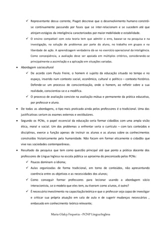 Maria Glalcy Fequetia –PCNP LínguaInglesa
 Representante dessa corrente, Piaget descreve que o desenvolvimento humano constrói-
se continuamente passando por fases que se inter-relacionam e se sucedem até que
atinjam estágios da inteligência caracterizados por maior mobilidade e estabilidade.
 O ensino compatível com esta teoria tem que admitir o erro, basear-se na pesquisa e na
investigação, na solução de problemas por parte do aluno, no trabalho em grupos e na
liberdade de ação. A aprendizagem verdadeira dá-se no exercício operacional da inteligência.
Como conseqüência, a avaliação deve ser apoiada em múltiplos critérios, considerando-se
principalmente a assimilação e a aplicação em situações variadas.
 Abordagem sociocultural
 De acordo com Paulo Freire, o homem é sujeito da educação situado no tempo e no
espaço, inserido num contexto social, econômico, cultural e político – contexto histórico.
Defende-se um processo de conscientização, onde o homem, ao refletir sobre a sua
realidade, conscientiza-se e a modifica.
 O processo de avaliação consiste na avaliação mútua e permanente da prática educativa,
por professor e aluno.
 De todas as abordagens, o tipo mais praticado ainda pelos professores é o tradicional. Uma das
justificativas seriam os exames externos e vestibulares.
 Segundo os PCNs, o papel essencial da educação seria formar cidadãos com uma ampla visão
ética, moral e social. Um dos problemas a enfrentar seria o currículo – com tais conteúdos e
disciplinas, exerce a função apenas de instruir os alunos e as alunas sobre os conhecimentos
construídos historicamente pela humanidade. Não focam em formar eticamente o cidadão que
vive nas sociedades contemporâneas.
 Resultado da pesquisa que tem como questão principal até que ponto a prática docente dos
professores de Língua Inglesa na escola pública se aproxima do preconizado pelos PCNs:
 Poucos dominam o idioma;
 Aulas organizadas de forma tradicional, em torno de conteúdos, não apresentando
coerência entre os objetivos e as necessidades dos alunos;
 Como conseguir formar professores para lecionar usando a abordagem sócio
interacionista, se o modelo que eles tem, ou tiveram como alunos, é outro?
 É necessário investimento na capacitação teórica e que o professor seja capaz de investigar
e criticar sua própria atuação em sala de aula e de sugerir mudanças necessárias ,
embasado em conhecimento teórico relevante;
 