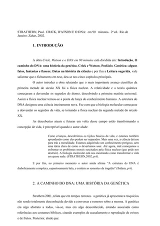 STRATHERN, Paul. CRICK, WATSON E O DNA: em 90 minutos. 2ª ed. Rio de
Janeiro: Zahar, 2002.
1. INTRODUÇÃO
A obra Crick, Watson e o DNA em 90 minutos está dividida em: Introdução, O
caminho do DNA: uma história da genética, Crick e Watson, Posfácio, Genética: alguns
fatos, fantasias e fiascos; Datas na história da ciência e por fim a Leitura sugerida, vale
salientar que o fichamento em tese, deu-se nos cinco capítulos principais.
O autor introduz a obra relatando que o mais importante avanço científico da
primeira metade do século XX foi a física nuclear. A relatividade e a teoria quântica
começaram a desvendar os segredos do átomo, descobrindo a primeira matéria universal.
Assim a física nuclear tornou-se a ponta de lança do conhecimento humano. A estrutura do
DNA designou uma ciência inteiramente nova. Fez com que a biologia molecular começasse
a desvendar os segredos da vida, se tornando a física nuclear da segunda metade do século
XX.
As descobertas atuais e futuras em volta desse campo estão transformando a
concepção de vida, é perceptível quando o autor alude:
Como crianças, descobrimos os tijolos básicos da vida, e estamos também
aprendendo como eles podem ser separados. Mais uma vez, a ciência deixou
para trás a moralidade. Estamos adquirindo um conhecimento perigoso, sem
uma ideia clara de como o deveríamos usar. Até agora, mal começamos a
enfrentar os problemas morais suscitados pela física nuclear (que pode nos
destruir). A biologia molecular está nos mostrando como transformar a vida
em quase nada. (STRATHERN,2002, p.6).
E por fim, no primeiro momento o autor ainda afirma “A estrutura do DNA é
diabolicamente complexa, espantosamente bela, e contém as sementes da tragédia” (Ibidem, p 6).
2. A CAMINHO DO DNA: UMA HISTÓRIA DA GENÉTICA
Strathern 2001, relata que em tempos remotos a genética já apresentava resquícios
não sendo totalmente desconhecida devido a conversas e rumores sobre a mesma. A genética
era algo abstrato a todos, via-se, mas era algo desconhecido, estando associada como
referências aos costumes bíblicos, citando exemplos de acasalamento e reprodução de ovinos
e de frutos. Posterior, alude que:
 