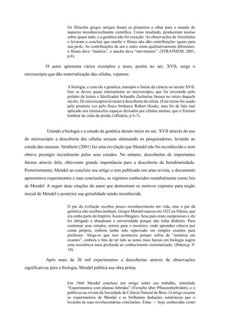 Os filósofos gregos antigos foram os primeiros a olhar para o mundo de
maneira reconhecivelmente científica. Como resultado, produziram teorias
sobre quase tudo, e a genética não foi exceção. As observações de Aristóteles
o levaram a concluir que macho e fêmea não dão contribuições iguais para
sua prole. As contribuições de um e outro eram qualitativamente diferentes:
a fêmea dava “matéria”, o macho dava “movimento”. (STRATHEM, 2001,
p.6).
O autor apresenta vários exemplos e teses, porém no séc. XVII, surge o
microscópio que dão materialização das células, vejamos:
A biologia, e com ela a genética, transpôs o limiar da ciência no século XVII.
Isso se deveu quase inteiramente ao microscópio, que foi inventado pelo
polidor de lentes e falsificador holandês Zacharias Jansen no início daquele
século. Os microscópios levaram à descoberta da célula. (Este termo foi usado
pela primeira vez pelo físico britânico Robert Hooke, mas foi de fato mal
aplicado aos minúsculos espaços deixados por células mortas, que o fizeram
lembrar de celas de prisão.) (Ibidem, p 6-7).
Unindo a biologia e o estudo da genética deram início no séc. XVII através do uso
do microscópio a descoberta das células sexuais alarmando os pesquisadores, levando ao
estudo das mesmas. Strathern (2001) faz uma revelação que Mendel não foi reconhecido e nem
obteve prestígio inicialmente pelos seus estudos. No entanto, descobertas de importantes
fatores através dele, obtiveram grande importância para a descoberta da hereditariedade.
Posteriormente, Mendel ao concluiu seu artigo o tem publicado em uma revista, o documento
apresentava experimentos e suas conclusões, os registros conhecidos mundialmente como leis
de Mendel. A seguir duas citações do autor que demostram os motivos expostos para negão
inicial de Mendel e posterior sua genialidade sendo reconhecida.
O pai da evolução recebeu pouco reconhecimento em vida, mas o pai da
genética não recebeu nenhum. Gregor Mendel nasceu em 1822 na Silésia, que
era então parte do Império Áustro-Húngaro. Seus pais eram camponeses e ele
foi obrigado a abandonar a universidade porque não tinha dinheiro. Para
continuar seus estudos, entrou para o mosteiro, onde aprendeu ciência por
conta própria, embora tenha sido reprovado em simples exames para
professor. Alega-se que isso aconteceu porque sofria de “amnésia em
exames”, embora o fato de ter tido as notas mais baixas em biologia sugira
uma resistência mais profunda ao conhecimento sistematizado. (Ibdem,p. 9-
10).
Após mais de 20 mil experimentos e descobertas através de observações
significativas para a biologia, Mendel publica sua obra prima.
Em 1866 Mendel concluiu um artigo sobre seu trabalho, intitulado
“Experimentos com plantas híbridas” (Veruche über Pflanzenhybriden), e o
publicou na revista da Sociedade de Ciência Natural de Brno. O artigo resume
os experimentos de Mendel e as brilhantes deduções estatísticas que o
levaram às suas revolucionárias conclusões. Estas — hoje conhecidas como
 