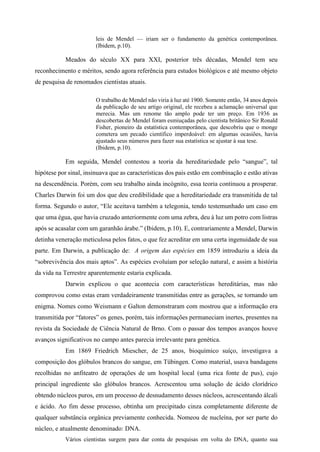 leis de Mendel — iriam ser o fundamento da genética contemporânea.
(Ibidem, p.10).
Meados do século XX para XXI, posterior três décadas, Mendel tem seu
reconhecimento e méritos, sendo agora referência para estudos biológicos e até mesmo objeto
de pesquisa de renomados cientistas atuais.
O trabalho de Mendel não viria à luz até 1900. Somente então, 34 anos depois
da publicação de seu artigo original, ele recebeu a aclamação universal que
merecia. Mas um renome tão amplo pode ter um preço. Em 1936 as
descobertas de Mendel foram esmiuçadas pelo cientista britânico Sir Ronald
Fisher, pioneiro da estatística contemporânea, que descobriu que o monge
cometera um pecado científico imperdoável: em algumas ocasiões, havia
ajustado seus números para fazer sua estatística se ajustar à sua tese.
(Ibidem, p.10).
Em seguida, Mendel contestou a teoria da hereditariedade pelo “sangue”, tal
hipótese por sinal, insinuava que as características dos pais estão em combinação e estão ativas
na descendência. Porém, com seu trabalho ainda incógnito, essa teoria continuou a prosperar.
Charles Darwin foi um dos que deu credibilidade que a hereditariedade era transmitida de tal
forma. Segundo o autor, “Ele aceitava também a telegonia, tendo testemunhado um caso em
que uma égua, que havia cruzado anteriormente com uma zebra, deu à luz um potro com listras
após se acasalar com um garanhão árabe.” (Ibidem, p.10). E, contrariamente a Mendel, Darwin
detinha veneração meticulosa pelos fatos, o que fez acreditar em uma certa ingenuidade de sua
parte. Em Darwin, a publicação de: A origem das espécies em 1859 introduziu a ideia da
“sobrevivência dos mais aptos”. As espécies evoluíam por seleção natural, e assim a história
da vida na Terrestre aparentemente estaria explicada.
Darwin explicou o que acontecia com características hereditárias, mas não
comprovou como estas eram verdadeiramente transmitidas entre as gerações, se tornando um
enigma. Nomes como Weismann e Galton demonstraram com mostrou que a informação era
transmitida por “fatores” os genes, porém, tais informações permaneciam inertes, presentes na
revista da Sociedade de Ciência Natural de Brno. Com o passar dos tempos avanços houve
avanços significativos no campo antes parecia irrelevante para genética.
Em 1869 Friedrich Miescher, de 25 anos, bioquímico suíço, investigava a
composição dos glóbulos brancos do sangue, em Tübingen. Como material, usava bandagens
recolhidas no anfiteatro de operações de um hospital local (uma rica fonte de pus), cujo
principal ingrediente são glóbulos brancos. Acrescentou uma solução de ácido clorídrico
obtendo núcleos puros, em um processo de desnudamento desses núcleos, acrescentando álcali
e ácido. Ao fim desse processo, obtinha um precipitado cinza completamente diferente de
qualquer substância orgânica previamente conhecida. Nomeou de nucleína, por ser parte do
núcleo, e atualmente denominado: DNA.
Vários cientistas surgem para dar conta de pesquisas em volta do DNA, quanto sua
 