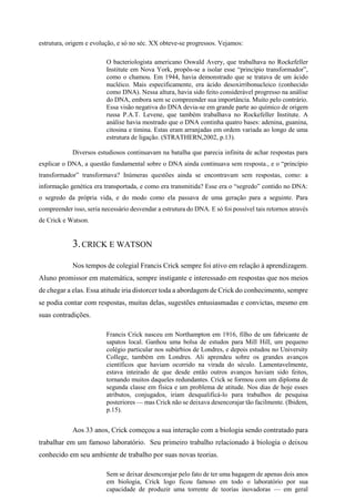estrutura, origem e evolução, e só no séc. XX obteve-se progressos. Vejamos:
O bacteriologista americano Oswald Avery, que trabalhava no Rockefeller
Institute em Nova York, propôs-se a isolar esse “princípio transformador”,
como o chamou. Em 1944, havia demonstrado que se tratava de um ácido
nucléico. Mais especificamente, era ácido desoxirribonucleico (conhecido
como DNA). Nessa altura, havia sido feito considerável progresso na análise
do DNA, embora sem se compreender sua importância. Muito pelo contrário.
Essa visão negativa do DNA devia-se em grande parte ao químico de origem
russa P.A.T. Levene, que também trabalhava no Rockefeller Institute. A
análise havia mostrado que o DNA continha quatro bases: adenina, guanina,
citosina e timina. Estas eram arranjadas em ordem variada ao longo de uma
estrutura de ligação. (STRATHERN,2002, p.13).
Diversos estudiosos continuavam na batalha que parecia infinita de achar respostas para
explicar o DNA, a questão fundamental sobre o DNA ainda continuava sem resposta., e o “princípio
transformador” transformava? Inúmeras questões ainda se encontravam sem respostas, como: a
informação genética era transportada, e como era transmitida? Esse era o “segredo” contido no DNA:
o segredo da própria vida, e do modo como ela passava de uma geração para a seguinte. Para
compreender isso, seria necessário desvendar a estrutura do DNA. E só foi possível tais retornos através
de Crick e Watson.
3.CRICK E WATSON
Nos tempos de colegial Francis Crick sempre foi ativo em relação à aprendizagem.
Aluno promissor em matemática, sempre instigante e interessado em respostas que nos meios
de chegar a elas. Essa atitude iria distorcer toda a abordagem de Crick do conhecimento, sempre
se podia contar com respostas, muitas delas, sugestões entusiasmadas e convictas, mesmo em
suas contradições.
Francis Crick nasceu em Northampton em 1916, filho de um fabricante de
sapatos local. Ganhou uma bolsa de estudos para Mill Hill, um pequeno
colégio particular nos subúrbios de Londres, e depois estudou no University
College, também em Londres. Ali aprendeu sobre os grandes avanços
científicos que haviam ocorrido na virada do século. Lamentavelmente,
estava inteirado de que desde então outros avanços haviam sido feitos,
tornando muitos daqueles redundantes. Crick se formou com um diploma de
segunda classe em física e um problema de atitude. Nos dias de hoje esses
atributos, conjugados, iriam desqualificá-lo para trabalhos de pesquisa
posteriores — mas Crick não se deixava desencorajar tão facilmente. (Ibidem,
p.15).
Aos 33 anos, Crick começou a sua interação com a biologia sendo contratado para
trabalhar em um famoso laboratório. Seu primeiro trabalho relacionado à biologia o deixou
conhecido em seu ambiente de trabalho por suas novas teorias.
Sem se deixar desencorajar pelo fato de ter uma bagagem de apenas dois anos
em biologia, Crick logo ficou famoso em todo o laboratório por sua
capacidade de produzir uma torrente de teorias inovadoras — em geral
 