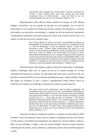 relacionadas com as pesquisas de outras pessoas. Ele havia encontrado sua
vocação, e nada o poderia deter. Logo ficou evidente que uma mente
excepcional estava se desenvolvendo — para não falar de sua voz
excepcionalmente alta e de seu riso tonitruante. (Ibidem, p. 15)
Biograficamente, James Dewey Watson, nascido em Chicago em 1928. Menino
prodígio, “descoberto” por um produtor de televisão em sua localidade. Aos 15 anos foi
matriculado na Universidade de Chicago para estudar zoologia. Sem perspectiva e devoção
pela matéria, sua real paixão era ornitologia, e, segundo um de seus professores, permanecia
“completamente indiferente a tudo que acontecia em classe; nunca tomava nota de nada, e, no
entanto, no final do curso tirou o primeiro lugar”.
Com 19 anos Watson se formou e foi para a Universidade de Indiana, em
Bloomingdale. Ali foi afetado por dois eventos decisivos. Também leu O que
é a vida? de Schrödinger e sofreu um profundo impacto. O gênio havia
descoberto o gene, e Watson soube imediatamente que aquele era o seu
assunto. Estava muito pouco qualificado, porém, para desenvolver pesquisa
nessa área. Como ele admite: “Na Universidade de Chicago eu estava
interessado principalmente em aves e consegui escapar dos cursos de química
ou física que pareciam apresentar pelo menos uma dificuldade média.” Com
a alegre despreocupação da juventude (que afeta igualmente gênios e idiotas),
alimentou “a esperança de que fosse possível resolver o problema do gene
sem que eu tivesse de aprender nada de química”. (Ibidem, p.16).
Watson percorreu vários lugares, sempre em busca do conhecimento, Copenhague,
Nápoles, Cambridge, todos estes no espaço de um ano. O menino prodígio de 22 anos
certamente não descansava ou parava. Iria desvendar nada menos que o segredo da vida. Iria
descobrir a estrutura do DNA e ser reconhecido mundialmente, pura e simples ambição. Alguns
dias depois de completar 23 anos, o quieto e aparentemente tímido Watson entrou no
Laboratório Cavendish, em Cambridge. Justamente lá, conhece seu ilustre parceiro.
Não custou muito a ficar conhecendo o dono da famosa gargalhada. Seu
entendimento com Crick, então com 35 anos, foi instantâneo. Não demorou e
Watson estava descrevendo Crick como “sem dúvida a pessoa mais brilhante
com quem jamais trabalhei e o que está mais próximo de Pauling [o grande
químico] que já vi … Nunca pára de falar ou de pensar”. Crick parecia
igualmente impressionado por Watson: “Foi a primeira pessoa que conheci
que pensava sobre biologia do mesmo modo que eu … [tinha] exatamente as
mesmas ideias que eu, mas não consigo me lembrar exatamente quais eram.”
Isso não é de surpreender. Na época, Crick vinha estudando biologia havia
apenas dois anos, ao passo que o jovem Watson já tinha um doutorado na
matéria. (Ibidem, p. 17).
O percurso até achar as verdadeiras respostas e o caminho certo para definir o DNA
foi árduo e cheio de obstáculos, tanto no que diz respeito a superações pessoais entre Watson
e Crick, quanto a concorrência de pesquisadores que objetivam a mesma ambição, explicar o
DNA em sua totalidade, e mudar o rumo da ciência biológica. Houvera, muitos reajustes,
reformulações de cálculos, pausas, desânimos, impotências, porém, houve também progressos
e enfim:
 
