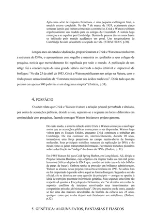 Após uma série de reajustes frenéticos, e uma pequena calibragem final, o
modelo estava concluído. No dia 7 de março de 1953, exatamente cinco
semanas depois que tinham começado a construí-lo, Crick e Watson exibiram
orgulhosamente seu modelo para os colegas do Cavendish. A notícia logo
começou a se espalhar por Cambridge. Dentro de poucos dias o rumor havia
se infiltrado pelo mundo acadêmico em geral. Uns pesquisadores de
Cambridge haviam descoberto o segredo da vida. (STRATHERN, p.30).
Longos anos de estudo e dedicação, proporcionaram a Crick e Watson a concluírem
a estrutura do DNA, o apresentaram com orgulho e maestria os resultados a seus colegas de
pesquisa, notícia que merecidamente foi espalhada por todo o mundo. A publicação de um
artigo foi a concretização de uma grande vitória merecida a dupla infalível e implacável de
biólogos: “No dia 25 de abril de 1953, Crick e Watson publicaram um artigo na Nature, com o
título pouco sensacionalista de “Estrutura molecular dos ácidos nucléicos”. Dizia tudo que era
preciso em apenas 900 palavras e um diagrama simples” (Ibidem, p.31).
4.POSFÁCIO
O autor relata que Crick e Watson tiveram a relação pessoal perturbada e abalada,
por conta de acusações públicas, devido a isso, separam-se e seguem em locais diferentes em
continuidade com pesquisas, fazendo com que Watson iniciasse o projeto genoma.
De certo modo, a estreita relação entre Crick e Watson começou a naufragar
assim que as acusações públicas começaram a ser disparadas. Watson logo
voltou para os Estados Unidos, enquanto Crick continuou a trabalhar em
Cambridge. Ele iria continuar ali, intermitentemente, durante 20 anos,
tornando-se uma força propulsora no campo recém-aberto da biologia
molecular. Seus principais trabalhos trataram da replicação do DNA e do
modo como os genes transportam informação. Fez muitos trabalhos pioneiros
sobre a decifração do “código” das bases do DNA. (Ibidem, p. 31).
Em 1988 Watson foi para Cold Spring Harbor, em Long Island. Ali, dirigiu o
Projeto Genoma Humano, cujo objetivo era mapear todos os cem mil genes
humanos (hélices duplas de DNA que, contêm ao todo cerca de três bilhões
de pares de bases). Embora tenha se provado um brilhante administrador,
Watson se afastou desse projeto com certa acrimônia em 1993. Se saltou fora
ou foi empurrado é questão sobre a qual as fontes divergem. Segundo a versão
oficial, ele se demitiu por uma questão de princípio — porque se opunha à
ideia de o projeto patentear informação genética. Mas segundo uma fonte tão
respeitável quanto a Encyclopedia Britannica, ele “se demitiu em razão de
supostos conflitos de interesse envolvendo seus investimentos em
companhias privadas de biotecnologia”. De uma maneira ou de outra, quando
se faz uma das maiores descobertas da história da ciência aos 25 anos,
qualquer coisa que venha depois será fatalmente um anticlímax. (Ibidem.
p.32).
5. GENÉTICA: ALGUNS FATOS, FANTASIAS E FIASCOS
 