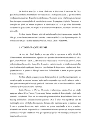 Ao final de sua Obra o autor, alude que a descoberta da estrutura do DNA
possibilitou um ramo absolutamente novo da ciência: a biologia molecular. O que possibilitou
resultados imensuráveis do conhecimento humano. O estopim aceso pela biologia molecular
logo irrompeu numa explosão de tecnologias e campos de pesquisas originais. Tais como: a
clonagem de genes, os bancos de genes e a identificação do DNA que eram literalmente
inacreditáveis por décadas. O Projeto de Watson Genoma Humano, atualmente encontra-se
concluído.
Por fim, o autor deixa ao leitor várias informações importantes para a história da
biologia, como datas representativas de nomes e momentos históricos e algumas sugestões de
leitura como artigos e escritas de James Watson, Francis Crick e Robert Olb.
6. CONSIDERAÇÕES FINAIS
A obra de Paul Strathern tem por objetivo apresentar o ciclo inicial do
conhecimento e pensamento sobre a genética e o percurso envolvido na descoberta do DNA
pelos jovens Watson e Crick. A obra releva as dificuldades e conquistas de geniosos jovens
sedentos de conhecimento e fama, além do mérito e reconhecimento, os estudos e conclusões
dos cientistas citados deixaram inúmeras contribuições de importantes estudiosos da área,
proporcionando a gênese da biologia molecular, influenciador e ponta pé para o projeto
Genoma Humano.
Por fim, salienta-se que os jovens deixaram além de contribuições importantes no
que diz respeito ao patamar humano, porém sofreram grandes especulações sobre os meios e
usos para modificação do código genético, concluindo que há diversos desafios a serem
superados e alcançados no ramo científico.
Crick, Watson e o DNA em 90 minutos revolucionou a ciência. Com um estudo
avançado sobre o DNA, Francis Crick e James Watson munidos de determinação, criatividade
e ousadia, descobriram falhas nas teorias de dois grandes químicos, Rosalind Franklin e Linus
Pauling, e montaram a charada estrutural que era o DNA. É uma l obra imperdível, além de
informações sobre o trabalho laboratoriais, disputas entre cientistas revela os caminhos que
levam às grandes descobertas, sendo também um grande incentivador a novas pesquisas,
servindo como manual de persistência e conhecimento a muitos jovens que desejam adentrar
os ramos da biologia, acredita-se, pois, que seja um desejo que está no sangue, assim como no
daqueles adolescentes.
 