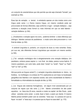 um conjunto de características que não permite que ele seja chamado "tomate", por
exemplo (p.164).
........................................................................................................................................
Esse tipo de variação, a lexical, é entretanto apenas um dos modos como uma
língua pode variar. [...] Numa mesma língua, um mesmo vocábulo pode ser
pronunciado de formas diferentes, seja conforme o lugar - variação diatópica -, seja
conforme a situação (mais formal ou mais informal) em que se está falando variação diafásica. (p.164).
........................................................................................................................................
[...] focalizando a variação agora nos sons, podemos lembrar a clara diferença que
distingue falantes cariocas de paulistanos: o modo como eles pronunciam o -r em
final de sílaba. (p.164).
........................................................................................................................................
A variável Linguística é, portanto, um conjunto de duas ou mais variantes. Estas,
por sua vez, são diferentes formas Linguísticas que veiculam um mesmo sentido.
(p.165).
........................................................................................................................................
[...] Tal variação morfológica não é obrigatoriamente uma variação diatópica. Um
paulistano, embora possa aspirar o -r em final de sílaba, parece nunca fazê-lo. O
mesmo paulistano, por outro lado, pode dizer "andar" ou "andá", "fazer" ou "fazê",
"sair" ou "saf'. (p.166).
........................................................................................................................................
Até que ponto as línguas variam? [...] variação Linguística detectáveis no léxico, na
fonética, na morfologia e na sintaxe do P B, explicando-os com base na localização
geográfica dos falantes e em aspectos sociais, tais como escolaridade do falante e
formalidade ou informalidade da situação de fala. (p.169).
........................................................................................................................................
[...] as línguas são sistemas homogêneos, em algum nível caracterizado por um
conjunto de regras que não varia. [...] Um

falante universitário de alto poder

aquisitivo, na faixa dos 25 anos, nascido e criado na capital de São Paulo, pode
utilizar variantes como andar e andá, fazer e fazê, e assim por diante. O mesmo
falante parece também poder usar as variantes "essa aqui é a pessoa em que eu
fiquei na casa" e "essa aqui é a pessoa que eu fiquei na casa dela". (p. 172)

 