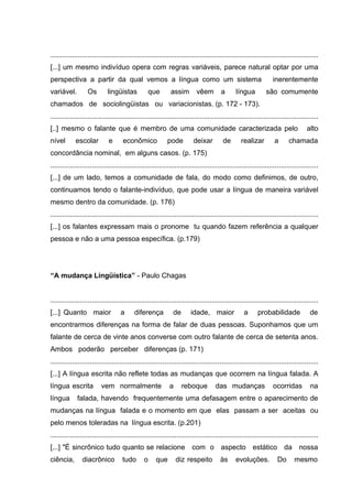 ........................................................................................................................................
[...] um mesmo indivíduo opera com regras variáveis, parece natural optar por uma
perspectiva a partir da qual vemos a língua como um sistema
variável.

Os

lingüistas

que

assim

vêem

a

língua

inerentemente
são comumente

chamados de sociolingüistas ou variacionistas. (p. 172 - 173).
........................................................................................................................................
[..] mesmo o falante que é membro de uma comunidade caracterizada pelo
nível

escolar

e

econômico

pode

deixar

de

realizar

a

alto

chamada

concordância nominal, em alguns casos. (p. 175)
........................................................................................................................................
[...] de um lado, temos a comunidade de fala, do modo como definimos, de outro,
continuamos tendo o falante-indivíduo, que pode usar a língua de maneira variável
mesmo dentro da comunidade. (p. 176)
........................................................................................................................................
[...] os falantes expressam mais o pronome tu quando fazem referência a qualquer
pessoa e não a uma pessoa específica. (p.179)

“A mudança Lingüística” - Paulo Chagas
........................................................................................................................................
[...] Quanto maior

a

diferença

de

idade, maior

a

probabilidade

de

encontrarmos diferenças na forma de falar de duas pessoas. Suponhamos que um
falante de cerca de vinte anos converse com outro falante de cerca de setenta anos.
Ambos poderão perceber diferenças (p. 171)
........................................................................................................................................
[...] A língua escrita não reflete todas as mudanças que ocorrem na língua falada. A
língua escrita
língua

vem normalmente

a

reboque

das mudanças

ocorridas

na

falada, havendo frequentemente uma defasagem entre o aparecimento de

mudanças na língua falada e o momento em que elas passam a ser aceitas ou
pelo menos toleradas na língua escrita. (p.201)
........................................................................................................................................
[...] "É sincrônico tudo quanto se relacione com o aspecto estático da nossa
ciência,

diacrônico

tudo

o

que

diz respeito

às

evoluções.

Do

mesmo

 