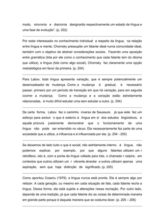 modo, sincronia e diacronia designarão respectivamente um estado de língua e
uma fase de evolução". (p. 202)
........................................................................................................................................
Por estar interessado no conhecimento individual a respeito da língua, na relação
entre língua e mente, Chomsky pressupõe um falante ideal numa comunidade ideal,
também com o objetivo de abstrair considerações sociais. Fazendo uma oposição
entre gramática (tida por ele como o conhecimento que cada falante tem do idioma
que utiliza), e língua (tida como algo social), Chomsky faz claramente uma opção
metodológica em favor da primeira. (p. 204)
........................................................................................................................................
Para Labov, toda língua apresenta variação, que é sempre potencialmente um
desencadeador de mudança. Como a mudança

é

gradual,

é

necessário

passar. primeiro por um período de transição em que há variação, para em seguida
ocorrer a mudança.

Como a mudança e a variação estão estreitamente

relacionadas, é muito difícil estudar uma sem estudar a outra. (p. 204)
........................................................................................................................................
De certa forma, Labov faz o caminho inverso de Saussure,

já que este fez um

esforço para excluir o que é externo à língua em si dos estudos lingüísticos, e
aquele procura

justamente

demonstrar

que

o

funcionamento

de

uma

língua não pode ser entendido no vácuo. Ela necessariamente faz parte de uma
sociedade que a utiliza, a influencia e é influenciada por ela. (p. 204 - 205)
........................................................................................................................................
Se deixamos de lado tudo o que é social, não estritamente interno à língua, não
podemos

explicar,

por

exemplo,

por

que

alguns

falantes utilizam um r

retroflexo, isto é, com a ponta da língua voltada para trás, o chamado r caipira, em
contextos que outros utilizam um r vibrante alveolar e outros utilizam apenas uma
aspiração, sem que haja distinção de significado. (p. 205)
........................................................................................................................................
Como apontou Coseriu (1979), a língua nunca está pronta. Ela é sempre algo por
refazer. A cada geração, ou mesmo em cada situação de fala, cada falante recria a
língua. Dessa forma, ela está sujeita a alterações nessa recriação. Por outro lado,
depende de uma tradição, já que cada falante diz as coisas de determinada maneira
em grande parte porque é daquela maneira que se costuma dizer. (p. 205 – 206)
........................................................................................................................................

 