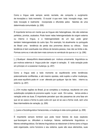 Como a língua está sempre sendo recriada, ela comporta o surgimento
de inovações a todo momento. O crucial é que nem toda inovação vinga, nem
toda inovação é realmente

incorporada e difundida pelos

falantes de uma

determinada comunidade. (p. 206)
........................................................................................................................................
É importante termos em mente que as línguas são heterogêneas, não são sistemas
perfeitos, prontos, acabados. Pode haver nelas heterogeneidade de origem externa
ou

interna

à

língua,

e

a

heterogeneidade

de

um

tipo

pode

gerar

também heterogeneidade do outro tipo. Por exemplo, há atualmente no português
do Brasil uma

tendência de perda dos pronomes átonos ou clíticos.

Essa

tendência é bem acentuada nos clíticos de terceira pessoa, mas não se limita a ela.
Formas como eu vi ele são bem mais comuns no vernáculo do que eu o vi. (p. 206)
........................................................................................................................................
[...] Qualquer desequilíbrio desencadeado por motivos unicamente linguísticos ou
por motivos externos à língua pode dar origem à variação. E toda variação pode
em princípio vir a ocasionar mudança. (p. 207)
........................................................................................................................................
Como a língua está a todo momento se equilibrando entre tendências
potencialmente conflitantes, e até mesmo opostas, está sujeita a sofrer mudanças,
pois esse equilíbrio pode vir a ser alterado por qualquer tipo de fator, interno ou
externo. (p. 207)
........................................................................................................................................
[...] Em muitas regiões do Brasil, já se completou a mudança, resultando em uma
substituição completa do pronome sujeito tu por você. Em outras, temos ainda a
variação entre as duas. É importante perceber que não passamos de uma fase em
que só se usava a forma tu para outra em que só se usa a forma você, sem uma
fase intermediária de variação. (p. 209)
........................................................................................................................................
[...] para a Sociolinguística Variacionista, a mudança é vista como gradual. (p. 209)
........................................................................................................................................
É importante sempre lembrar que pode haver fatores de duas espécies
que favoreçam ou dificultem a mudança: fatores estritamente linguísticos e
fatores extralinguísticos. Os fatores linguísticos se relacionam à forma como a língua
está organizada, como funciona o seu sistema, quais são seus elementos, suas

 