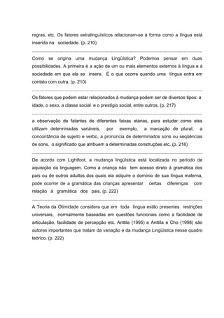 regras, etc. Os fatores extralinguísticos relacionam-se à forma como a língua está
inserida na sociedade. (p. 210)
........................................................................................................................................
Como se origina uma mudança Lingüística? Podemos pensar em duas
possibilidades. A primeira é a ação de um ou mais elementos externos à língua e à
sociedade em que ela se insere. É o que ocorre quando uma língua entra em
contato com outra. (p. 210)
........................................................................................................................................
Os fatores que podem estar relacionados à mudança podem ser de diversos tipos: a
idade, o sexo, a classe social e o prestígio social, entre outros. (p. 217)
........................................................................................................................................
a observação de falantes de diferentes faixas etárias, para estudar como eles
utilizam determinadas variáveis,

por

exemplo,

a marcação de plural,

a

concordância de sujeito e verbo, a pronúncia de determinados sons ou seqüências
de sons, o significado que atribuem a determinadas construções etc. (p. 218)
........................................................................................................................................
De acordo com Lightfoot, a mudança lingüística está localizada no período de
aquisição da linguagem. Como a criança não tem acesso direto à gramática dos
pais ou de outros adultos dos quais ela adquire o domínio de sua língua materna,
pode ocorrer de a gramática das crianças apresentar

certas

diferenças

com

relação à gramática dos pais. (p. 222)
........................................................................................................................................
A Teoria da Otimidade considera que em toda língua estão presentes restrições
universais, normalmente baseadas em questões funcionais como a facilidade de
articulação, facilidade de percepção etc. Anttila (1995) e AnttiIa e Cho (1998) são
autores importantes que tratam da variação e da mudança Lingüística nesse quadro
teórico. (p. 222)

 