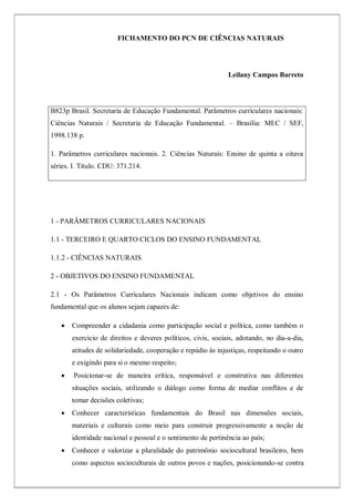 FICHAMENTO DO PCN DE CIÊNCIAS NATURAIS
Leilany Campos Barreto
1 - PARÂMETROS CURRICULARES NACIONAIS
1.1 - TERCEIRO E QUARTO CICLOS DO ENSINO FUNDAMENTAL
1.1.2 - CIÊNCIAS NATURAIS
2 - OBJETIVOS DO ENSINO FUNDAMENTAL
2.1 - Os Parâmetros Curriculares Nacionais indicam como objetivos do ensino
fundamental que os alunos sejam capazes de:
 Compreender a cidadania como participação social e política, como também o
exercício de direitos e deveres políticos, civis, sociais, adotando, no dia-a-dia,
atitudes de solidariedade, cooperação e repúdio às injustiças, respeitando o outro
e exigindo para si o mesmo respeito;
 Posicionar-se de maneira crítica, responsável e construtiva nas diferentes
situações sociais, utilizando o diálogo como forma de mediar conflitos e de
tomar decisões coletivas;
 Conhecer características fundamentais do Brasil nas dimensões sociais,
materiais e culturais como meio para construir progressivamente a noção de
identidade nacional e pessoal e o sentimento de pertinência ao país;
 Conhecer e valorizar a pluralidade do patrimônio sociocultural brasileiro, bem
como aspectos socioculturais de outros povos e nações, posicionando-se contra
B823p Brasil. Secretaria de Educação Fundamental. Parâmetros curriculares nacionais:
Ciências Naturais / Secretaria de Educação Fundamental. – Brasília: MEC / SEF,
1998.138 p.
1. Parâmetros curriculares nacionais. 2. Ciências Naturais: Ensino de quinta a oitava
séries. I. Título. CDU: 371.214.
 