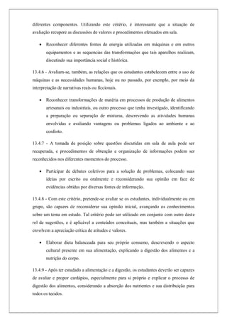 diferentes componentes. Utilizando este critério, é interessante que a situação de
avaliação recupere as discussões de valores e procedimentos efetuados em sala.
 Reconhecer diferentes fontes de energia utilizadas em máquinas e em outros
equipamentos e as sequencias das transformações que tais aparelhos realizam,
discutindo sua importância social e histórica.
13.4.6 - Avaliam-se, também, as relações que os estudantes estabelecem entre o uso de
máquinas e as necessidades humanas, hoje ou no passado, por exemplo, por meio da
interpretação de narrativas reais ou ficcionais.
 Reconhecer transformações de matéria em processos de produção de alimentos
artesanais ou industriais, ou outro processo que tenha investigado, identificando
a preparação ou separação de misturas, descrevendo as atividades humanas
envolvidas e avaliando vantagens ou problemas ligados ao ambiente e ao
conforto.
13.4.7 - A tomada de posição sobre questões discutidas em sala de aula pode ser
recuperada, e procedimentos de obtenção e organização de informações podem ser
reconhecidos nos diferentes momentos do processo.
 Participar de debates coletivos para a solução de problemas, colocando suas
ideias por escrito ou oralmente e reconsiderando sua opinião em face de
evidências obtidas por diversas fontes de informação.
13.4.8 - Com este critério, pretende-se avaliar se os estudantes, individualmente ou em
grupo, são capazes de reconsiderar sua opinião inicial, avançando os conhecimentos
sobre um tema em estudo. Tal critério pode ser utilizado em conjunto com outro deste
rol de sugestões, e é aplicável a conteúdos conceituais, mas também a situações que
envolvem a apreciação crítica de atitudes e valores.
 Elaborar dieta balanceada para seu próprio consumo, descrevendo o aspecto
cultural presente em sua alimentação, explicando a digestão dos alimentos e a
nutrição do corpo.
13.4.9 - Após ter estudado a alimentação e a digestão, os estudantes deverão ser capazes
de avaliar e propor cardápios, especialmente para si próprio e explicar o processo de
digestão dos alimentos, considerando a absorção dos nutrientes e sua distribuição para
todos os tecidos.
 