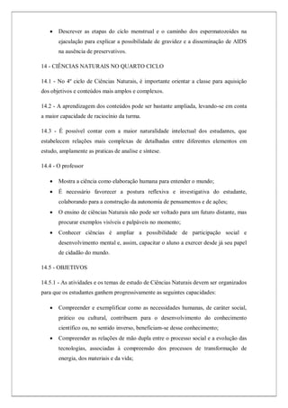  Descrever as etapas do ciclo menstrual e o caminho dos espermatozoides na
ejaculação para explicar a possibilidade de gravidez e a disseminação de AIDS
na ausência de preservativos.
14 - CIÊNCIAS NATURAIS NO QUARTO CICLO
14.1 - No 4º ciclo de Ciências Naturais, é importante orientar a classe para aquisição
dos objetivos e conteúdos mais amplos e complexos.
14.2 - A aprendizagem dos conteúdos pode ser bastante ampliada, levando-se em conta
a maior capacidade de raciocínio da turma.
14.3 - É possível contar com a maior naturalidade intelectual dos estudantes, que
estabelecem relações mais complexas de detalhadas entre diferentes elementos em
estudo, amplamente as praticas de analise e síntese.
14.4 - O professor
 Mostra a ciência como elaboração humana para entender o mundo;
 É necessário favorecer a postura reflexiva e investigativa do estudante,
colaborando para a construção da autonomia de pensamentos e de ações;
 O ensino de ciências Naturais não pode ser voltado para um futuro distante, mas
procurar exemplos visíveis e palpáveis no momento;
 Conhecer ciências é ampliar a possibilidade de participação social e
desenvolvimento mental e, assim, capacitar o aluno a exercer desde já seu papel
de cidadão do mundo.
14.5 - OBJETIVOS
14.5.1 - As atividades e os temas de estudo de Ciências Naturais devem ser organizados
para que os estudantes ganhem progressivamente as seguintes capacidades:
 Compreender e exemplificar como as necessidades humanas, de caráter social,
prático ou cultural, contribuem para o desenvolvimento do conhecimento
científico ou, no sentido inverso, beneficiam-se desse conhecimento;
 Compreender as relações de mão dupla entre o processo social e a evolução das
tecnologias, associadas à compreensão dos processos de transformação de
energia, dos materiais e da vida;
 