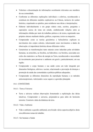  Valorizar a disseminação de informações socialmente relevantes aos membros
da sua comunidade;
 Confrontar as diferentes explicações individuais e coletivas, reconhecendo a
existência de diferentes modelos explicativos na Ciência, inclusive de caráter
histórico, respeitando as opiniões, para reelaborar suas ideias e interpretações;
 Elaborar individualmente e em grupo relatos orais, escritos, perguntas e
suposições acerca do tema em estudo, estabelecendo relações entre as
informações obtidas por meio de trabalhos práticos e de textos, registrando suas
próprias sínteses mediante tabelas, gráficos, esquemas, textos ou maquetes;
 Compreender como as teorias geocêntrica e heliocêntrica explicam os
movimentos dos corpos celestes, relacionando esses movimentos a dados de
observação e à importância histórica dessas diferentes visões;
 Caracterizar as transformações tanto naturais como induzidas pelas atividades
humanas, na atmosfera, na litosfera, na hidrosfera e na biosfera, associadas aos
ciclos dos materiais e ao fluxo de energia na Terra, reconhecendo a necessidade
de investimento para preservar o ambiente em geral e, particularmente, em sua
região;
 Compreender o corpo humano e sua saúde como um todo integrado por
dimensões biológicas, afetivas e sociais, relacionando a prevenção de doenças e
promoção de saúde das comunidades a políticas públicas adequadas;
 Compreender as diferentes dimensões da reprodução humana e os métodos
anticoncepcionais, valorizando o sexo seguro e a gravidez planejada.
14.6 - CONTEÚDOS
14.6.1 - Terra e Universo
 Terra e universo realizar observações fomentando a explicitação das ideias
intuitivas. Compreender o universo, projetando-se para além do horizonte
terrestre. Construir a ideia da dinâmica da terra.
14.6.2 - Vida e Ambiente
 Vida e ambiente a questão ambiental, envolvendo vários aspectos;objetivo deste
eixo;diferentes temas de trabalho;
14.6.3 - Ser humano e Saúde
 