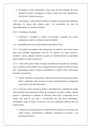  Ser humano e saúde compreender o corpo como um todo integrado, não como
somatório de partes. Reconhecer as noções trazidas pelo aluno interpretá-las,
valorizá-las e combater equívocos.
14.6.4 - Ser humano e saúde desenvolvimento de atitudes de respeito pelas diferenças
individuais, de apreço pelo próprio corpo e de autoestima, por meio do
autoconhecimento, em conexão com saúde.
14.6.5 - Tecnologia e Sociedade
 Tecnologia e Sociedade o estudo da tecnologia é pequeno nas escolas
fundamentais; objetivos; diferentes temas de trabalho.
14.7 - CRITÉRIOS DE AVALIAÇÃO PARA O QUARTO CICLO
14.7.1 - Os critérios de avaliação estão referenciados nos objetivos, mas, como se pode
notar, não coincidem integralmente com eles. Os objetivos são metas, balizam e
orientam o ensino, indicam expectativas quanto ao desenvolvimento de capacidades
pelos estudantes ao longo de cada ciclo.
14.7.2 - Cada critério pode orientar avaliações das diferentes dimensões dos conteúdos,
mas, ao utilizá-lo como subsídio, deve-se adequá-los para a situação concreta de sala de
aula, considerando-se quais conceitos, procedimentos e atitudes foram efetivamente
discutidos e promovidos.
 Utilizar, individual e coletivamente, diferentes fontes de informação para buscar
dados e explicações sobre um tema em estudo, propondo sínteses e comparando
o valor relativo das diferentes fontes.
14.7.3 - Com esse critério pretende-se indicar a importância de os estudantes do quarto
ciclo possuírem certa autonomia na busca de informações em fontes variadas, sabendo
apreciar a importância de utilização de diferentes fontes para a composição de um
quadro mais geral de um tema, e reconhecendo que cada fonte (experimento,
enciclopédia, artigo de jornal e revista etc.) tem uma contribuição diferente para sua
própria síntese.
 Comparar as teorias geocêntrica e heliocêntrica em relação aos movimentos dos
corpos celestes, reconhecendo as diferentes concepções de Universo e sua
importância histórica.
 
