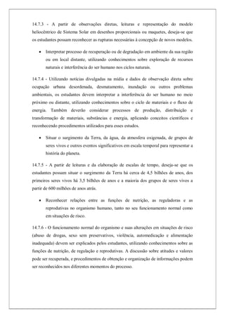 14.7.3 - A partir de observações diretas, leituras e representação do modelo
heliocêntrico de Sistema Solar em desenhos proporcionais ou maquetes, deseja-se que
os estudantes possam reconhecer as rupturas necessárias à concepção de novos modelos.
 Interpretar processo de recuperação ou de degradação em ambiente da sua região
ou em local distante, utilizando conhecimentos sobre exploração de recursos
naturais e interferência do ser humano nos ciclos naturais.
14.7.4 - Utilizando notícias divulgadas na mídia e dados de observação direta sobre
ocupação urbana desordenada, desmatamento, inundação ou outros problemas
ambientais, os estudantes devem interpretar a interferência do ser humano no meio
próximo ou distante, utilizando conhecimentos sobre o ciclo de materiais e o fluxo de
energia. Também deverão considerar processos de produção, distribuição e
transformação de materiais, substâncias e energia, aplicando conceitos científicos e
reconhecendo procedimentos utilizados para esses estudos.
 Situar o surgimento da Terra, da água, da atmosfera oxigenada, de grupos de
seres vivos e outros eventos significativos em escala temporal para representar a
história do planeta.
14.7.5 - A partir de leituras e da elaboração de escalas de tempo, deseja-se que os
estudantes possam situar o surgimento da Terra há cerca de 4,5 bilhões de anos, dos
primeiros seres vivos há 3,5 bilhões de anos e a maioria dos grupos de seres vivos a
partir de 600 milhões de anos atrás.
 Reconhecer relações entre as funções de nutrição, as reguladoras e as
reprodutivas no organismo humano, tanto no seu funcionamento normal como
em situações de risco.
14.7.6 - O funcionamento normal do organismo e suas alterações em situações de risco
(abuso de drogas, sexo sem preservativos, violência, automedicação e alimentação
inadequada) devem ser explicados pelos estudantes, utilizando conhecimentos sobre as
funções de nutrição, de regulação e reprodutivas. A discussão sobre atitudes e valores
pode ser recuperada, e procedimentos de obtenção e organização de informações podem
ser reconhecidos nos diferentes momentos do processo.
 