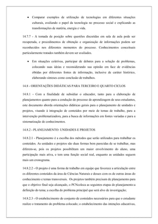  Comparar exemplos de utilização de tecnologias em diferentes situações
culturais, avaliando o papel da tecnologia no processo social e explicando as
transformações de matéria, energia e vida.
14.7.7 - A tomada de posição sobre questões discutidas em sala de aula pode ser
recuperada, e procedimentos de obtenção e organização de informações podem ser
reconhecidos nos diferentes momentos do processo. Conhecimentos conceituais
particularmente tratados também devem ser avaliados.
 Em situações coletivas, participar de debates para a solução de problemas,
colocando suas ideias e reconsiderando sua opinião em face de evidências
obtidas por diferentes fontes de informação, inclusive de caráter histórico,
elaborando sínteses como conclusão de trabalhos.
14.8 - ORIENTAÇÕES DIDÁTICAS PARA TERCEIRO E QUARTO CICLOS
14.8.1 - Com a finalidade de subsidiar o educador, tanto para a elaboração de
planejamentos quanto para a condução do processo de aprendizagem de seus estudantes,
este documento aborda orientações didáticas gerais para o planejamento de unidades e
projetos, visando à integração de conteúdos por meio de temas de trabalho, para a
intervenção problematizadora, para a busca de informações em fontes variadas e para a
sistematização de conhecimentos.
14.8.2 - PLANEJAMENTO: UNIDADES E PROJETOS
14.8.2.1 - Planejamento é a escolha dos métodos que serão utilizados para trabalhar os
conteúdos. As unidades e projetos são duas formas bem parecidas de se trabalhar, mas
diferem-se, pois os projetos possibilitam um maior envolvimento do aluno, uma
participação mais ativa, e tem uma função social real, enquanto as unidades seguem
mais um cronograma.
14.8.2.2 - O projeto é uma forma de trabalho em equipe que favorece a articulação entre
os diferentes conteúdos da área de Ciências Naturais e desses com os de outras áreas do
conhecimento e temas transversais. Os projetos também precisam de planejamento para
que o objetivo final seja alcançado, o PCNcoloca as seguintes etapas de planejamento:a
definição do tema; a escolha do problema principal que será alvo de investigação;
14.8.2.3 - O estabelecimento do conjunto de conteúdos necessários para que o estudante
realize o tratamento do problema colocado; o estabelecimento das intenções educativas,
 