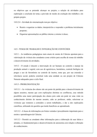 ou objetivos que se pretende alcançar no projeto; a seleção de atividades para
exploração e conclusão do tema; a previsão de modos de avaliação dos trabalhos e do
próprio projeto.
14.8.2.4 - Atividade de sistematização tem por objetivo:
 Reunir e organizar os dados; interpretá-los e responder o problema inicialmente
proposto;
 Organizar apresentações ao público interno e externo à classe.
14.9 - TEMAS DE TRABALHO E INTEGRAÇÃO DE CONTEÚDOS
14.9.1 - As tendências pedagógicas mais atuais de ensino de Ciências apontam para a
valorização da vivência dos estudantes como critério para escolha de temas de trabalho
e desenvolvimento de atividades.
14.9.2 - O estudo é discutir a intervenção do ser humano no controle e manejo da
produção animal e vegetal, com uso de agrotóxicos, hormônios, controle biológico de
pragas e uso de feromônios no controle de insetos, tema que, por sua extensão e
relevância social, poderia constituir toda uma unidade ou um projeto de Ciências
Naturais adequados para o ciclo final.
14.9.3 - PROBLEMATIZAÇÃO
14.9.3.1 - As vivências dos alunos são um ponto de partida para o desenvolvimento de
alguns assuntos, mesmo que com explicações distintas ou conflitavas, esse método
possibilita uma maior participação dos alunos pois cada um pode ter uma visão ou
conhecimento distinto do mesmo assunto, cabe ao professor, então, selecionar as
vivências que remetem a conteúdos a serem trabalhados, e dar a eles explicações
científicas, utilizando de questões que trarão benefícios ao aprendizado.
14.9.3.2 - A busca de informações em fontes variadas é procedimento importante para o
ensino e aprendizagem de Ciências.
14.9.3.3 - Permitir ao estudante obter informações para a elaboração de suas ideias e
atitudes, e é fundamental para o desenvolvimento de autonomia com relação à obtenção
do conhecimento.
 