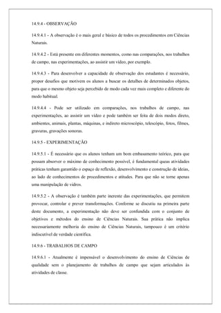 14.9.4 - OBSERVAÇÃO
14.9.4.1 - A observação é o mais geral e básico de todos os procedimentos em Ciências
Naturais.
14.9.4.2 - Está presente em diferentes momentos, como nas comparações, nos trabalhos
de campo, nas experimentações, ao assistir um vídeo, por exemplo.
14.9.4.3 - Para desenvolver a capacidade de observação dos estudantes é necessário,
propor desafios que motivem os alunos a buscar os detalhes de determinados objetos,
para que o mesmo objeto seja percebido de modo cada vez mais completo e diferente do
modo habitual.
14.9.4.4 - Pode ser utilizado em comparações, nos trabalhos de campo, nas
experimentações, ao assistir um vídeo e pode também ser feita de dois modos direto,
ambientes, animais, plantas, máquinas, e indireto microscópio, telescópio, fotos, filmes,
gravuras, gravações sonoras.
14.9.5 - EXPERIMENTAÇÃO
14.9.5.1 - É necessário que os alunos tenham um bom embasamento teórico, para que
possam absorver o máximo de conhecimento possível, é fundamental queas atividades
práticas tenham garantido o espaço de reflexão, desenvolvimento e construção de ideias,
ao lado de conhecimentos de procedimentos e atitudes. Para que não se torne apenas
uma manipulação de vidros.
14.9.5.2 - A observação é também parte inerente das experimentações, que permitem
provocar, controlar e prever transformações. Conforme se discutiu na primeira parte
deste documento, a experimentação não deve ser confundida com o conjunto de
objetivos e métodos do ensino de Ciências Naturais. Sua prática não implica
necessariamente melhoria do ensino de Ciências Naturais, tampouco é um critério
indiscutível de verdade científica.
14.9.6 - TRABALHOS DE CAMPO
14.9.6.1 - Atualmente é impensável o desenvolvimento do ensino de Ciências de
qualidade sem o planejamento de trabalhos de campo que sejam articulados às
atividades de classe.
 
