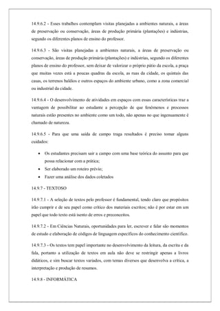 14.9.6.2 - Esses trabalhos contemplam visitas planejadas a ambientes naturais, a áreas
de preservação ou conservação, áreas de produção primária (plantações) e indústrias,
segundo os diferentes planos de ensino do professor.
14.9.6.3 - São visitas planejadas a ambientes naturais, a áreas de preservação ou
conservação, áreas de produção primária (plantações) e indústrias, segundo os diferentes
planos de ensino do professor, sem deixar de valorizar o próprio pátio da escola, a praça
que muitas vezes está a poucas quadras da escola, as ruas da cidade, os quintais das
casas, os terrenos baldios e outros espaços do ambiente urbano, como a zona comercial
ou industrial da cidade.
14.9.6.4 - O desenvolvimento de atividades em espaços com essas características traz a
vantagem de possibilitar ao estudante a percepção de que fenômenos e processos
naturais estão presentes no ambiente como um todo, não apenas no que ingenuamente é
chamado de natureza.
14.9.6.5 - Para que uma saída de campo traga resultados é preciso tomar alguns
cuidados:
 Os estudantes precisam sair a campo com uma base teórica do assunto para que
possa relacionar com a prática;
 Ser elaborado um roteiro prévio;
 Fazer uma análise dos dados coletados
14.9.7 - TEXTOSO
14.9.7.1 - A seleção de textos pelo professor é fundamental, tendo claro que propósitos
irão cumprir e de seu papel como crítico dos materiais escritos; não é por estar em um
papel que todo texto está isento de erros e preconceitos.
14.9.7.2 - Em Ciências Naturais, oportunidades para ler, escrever e falar são momentos
de estudo e elaboração de códigos de linguagem específicos do conhecimento científico.
14.9.7.3 - Os textos tem papel importante no desenvolvimento da leitura, da escrita e da
fala, portanto a utilização de textos em aula não deve se restringir apenas a livros
didáticos, e sim buscar textos variados, com temas diversos que desenvolva a crítica, a
interpretação e produção de resumos.
14.9.8 - INFORMÁTICA
 