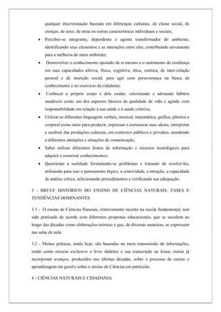 qualquer discriminação baseada em diferenças culturais, de classe social, de
crenças, de sexo, de etnia ou outras características individuais e sociais;
 Perceber-se integrante, dependente e agente transformador do ambiente,
identificando seus elementos e as interações entre eles, contribuindo ativamente
para a melhoria do meio ambiente;
 Desenvolver o conhecimento ajustado de si mesmo e o sentimento de confiança
em suas capacidades afetiva, física, cognitiva, ética, estética, de inter-relação
pessoal e de inserção social, para agir com perseverança na busca de
conhecimento e no exercício da cidadania;
 Conhecer o próprio corpo e dele cuidar, valorizando e adotando hábitos
saudáveis como um dos aspectos básicos da qualidade de vida e agindo com
responsabilidade em relação à sua saúde e à saúde coletiva;
 Utilizar as diferentes linguagens verbais, musical, matemática, gráfica, plástica e
corporal como meio para produzir, expressar e comunicar suas ideias, interpretar
e usufruir das produções culturais, em contextos públicos e privados, atendendo
a diferentes intenções e situações de comunicação;
 Saber utilizar diferentes fontes de informação e recursos tecnológicos para
adquirir e construir conhecimentos;
 Questionar a realidade formulando-se problemas e tratando de resolvê-los,
utilizando para isso o pensamento lógico, a criatividade, a intuição, a capacidade
de análise crítica, selecionando procedimentos e verificando sua adequação.
3 - BREVE HISTÓRICO DO ENSINO DE CIÊNCIAS NATURAIS: FASES E
TENDÊNCIAS DOMINANTES
3.1 - O ensino de Ciências Naturais, relativamente recente na escola fundamental, tem
sido praticado de acordo com diferentes propostas educacionais, que se sucedem ao
longo das décadas como elaborações teóricas e que, de diversas maneiras, se expressam
nas salas de aula.
3.2 - Muitas práticas, ainda hoje, são baseadas na mera transmissão de informações,
tendo como recurso exclusivo o livro didático e sua transcrição na lousa; outras já
incorporam avanços, produzidos nas últimas décadas, sobre o processo de ensino e
aprendizagem em geral e sobre o ensino de Ciências em particular.
4 - CIÊNCIAS NATURAIS E CIDADANIA
 