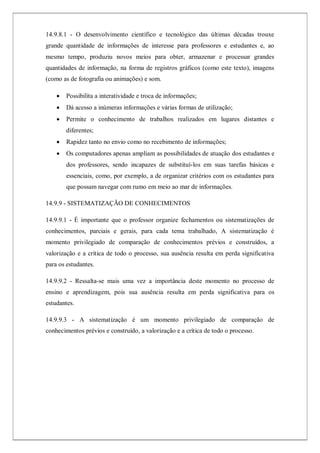 14.9.8.1 - O desenvolvimento científico e tecnológico das últimas décadas trouxe
grande quantidade de informações de interesse para professores e estudantes e, ao
mesmo tempo, produziu novos meios para obter, armazenar e processar grandes
quantidades de informação, na forma de registros gráficos (como este texto), imagens
(como as de fotografia ou animações) e som.
 Possibilita a interatividade e troca de informações;
 Dá acesso a inúmeras informações e várias formas de utilização;
 Permite o conhecimento de trabalhos realizados em lugares distantes e
diferentes;
 Rapidez tanto no envio como no recebimento de informações;
 Os computadores apenas ampliam as possibilidades de atuação dos estudantes e
dos professores, sendo incapazes de substituí-los em suas tarefas básicas e
essenciais, como, por exemplo, a de organizar critérios com os estudantes para
que possam navegar com rumo em meio ao mar de informações.
14.9.9 - SISTEMATIZAÇÃO DE CONHECIMENTOS
14.9.9.1 - É importante que o professor organize fechamentos ou sistematizações de
conhecimentos, parciais e gerais, para cada tema trabalhado, A sistematização é
momento privilegiado de comparação de conhecimentos prévios e construídos, a
valorização e a crítica de todo o processo, sua ausência resulta em perda significativa
para os estudantes.
14.9.9.2 - Ressalta-se mais uma vez a importância deste momento no processo de
ensino e aprendizagem, pois sua ausência resulta em perda significativa para os
estudantes.
14.9.9.3 - A sistematização é um momento privilegiado de comparação de
conhecimentos prévios e construído, a valorização e a crítica de todo o processo.
 