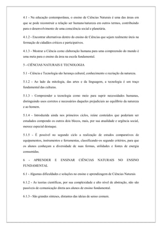 4.1 - Na educação contemporânea, o ensino de Ciências Naturais é uma das áreas em
que se pode reconstruir a relação ser humano/natureza em outros termos, contribuindo
para o desenvolvimento de uma consciência social e planetária.
4.1.2 - Encontrar alternativas dentro do ensino de Ciências que sejam realmente úteis na
formação de cidadãos críticos e participativos.
4.1.3 - Mostrar a Ciência como elaboração humana para uma compreensão do mundo é
uma meta para o ensino da área na escola fundamental.
5 - CIÊNCIAS NATURAIS E TECNOLOGIA
5.1 - Ciência e Tecnologia são herança cultural, conhecimento e recriação da natureza.
5.1.2 - Ao lado da mitologia, das artes e da linguagem, a tecnologia é um traço
fundamental das culturas.
5.1.3 - Compreender a tecnologia como meio para suprir necessidades humanas,
distinguindo usos corretos e necessários daqueles prejudiciais ao equilíbrio da natureza
e ao homem.
5.1.4 - Introduzida ainda nos primeiros ciclos, reúne conteúdos que poderiam ser
estudados compondo os outros dois blocos, mais, por sua atualidade e urgência social,
merece especial destaque.
5.1.5 - É possível no segundo ciclo a realização de estudos comparativos de
equipamentos, instrumentos e ferramentas, classificando-os segundo critérios, para que
os alunos conheçam a diversidade de suas formas, utilidades e fontes de energia
consumidas.
6 - APRENDER E ENSINAR CIÊNCIAS NATURAIS NO ENSINO
FUNDAMENTAL
6.1 - Algumas dificuldades e soluções no ensino e aprendizagem de Ciências Naturais
6.1.2 - As teorias científicas, por sua complexidade e alto nível de abstração, não são
passíveis de comunicação direta aos alunos de ensino fundamental.
6.1.3 - São grandes sínteses, distantes das ideias de senso comum.
 