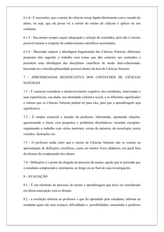 6.1.4 - É necessário, que o ensino de ciências esteja ligado diretamente com o mundo do
aluno, ou seja, que ele possa vir a extrair do ensino de ciências e aplicar no seu
cotidiano.
6.1.5 - Seu ensino sempre requer adequação e seleção de conteúdos, pois não é mesmo
possível ensinar o conjunto de conhecimentos científicos acumulados.
6.1.6 - Buscando superar a abordagem fragmentada das Ciências Naturais, diferentes
propostas têm sugerido o trabalho com temas que dão contexto aos conteúdos e
permitem uma abordagem das disciplinas científicas de modo inter-relacionado,
buscando-se a interdisciplinaridade possível dentro da área de Ciências Naturais.
7 - APRENDIZAGEM SIGNIFICATIVA DOS CONTEÚDOS DE CIÊNCIAS
NATURAIS
7.1 - É essencial considerar o desenvolvimento cognitivo dos estudantes, relacionado a
suas experiências, sua idade, sua identidade cultural e social, e os diferentes significados
e valores que as Ciências Naturais podem ter para eles, para que a aprendizagem seja
significativa.
7.2 - É sempre essencial a atuação do professor, informando, apontando relações,
questionando a classe com perguntas e problemas desafiadores, trazendo exemplos,
organizando o trabalho com vários materiais: coisas da natureza, da tecnologia, textos
variados, ilustrações etc.
7.3 - O professor tenha claro que o ensino de Ciências Naturais não se resume na
apresentação de definições científicas, como em muitos livros didáticos, em geral fora
do alcance da compreensão dos alunos.
7.4 - Definições é o ponto de chegada do processo de ensino, aquilo que se pretende que
o estudante compreenda e sistematize, ao longo ou ao final de suas investigações.
8 - AVALIAÇÃO
8.1 - É um elemento do processo de ensino e aprendizagem que deve ser considerado
em direta associação com os demais.
8.2 - a avaliação informa ao professor o que foi aprendido pelo estudante; informa ao
estudante quais são seus avanços, dificuldades e possibilidades; encaminha o professor
 