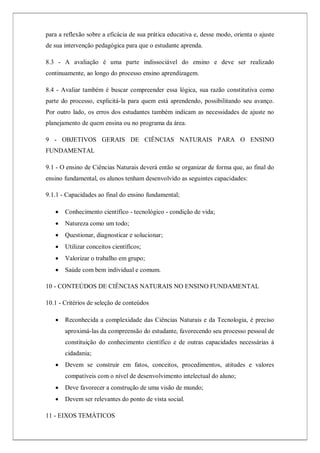 para a reflexão sobre a eficácia de sua prática educativa e, desse modo, orienta o ajuste
de sua intervenção pedagógica para que o estudante aprenda.
8.3 - A avaliação é uma parte indissociável do ensino e deve ser realizado
continuamente, ao longo do processo ensino aprendizagem.
8.4 - Avaliar também é buscar compreender essa lógica, sua razão constitutiva como
parte do processo, explicitá-la para quem está aprendendo, possibilitando seu avanço.
Por outro lado, os erros dos estudantes também indicam as necessidades de ajuste no
planejamento de quem ensina ou no programa da área.
9 - OBJETIVOS GERAIS DE CIÊNCIAS NATURAIS PARA O ENSINO
FUNDAMENTAL
9.1 - O ensino de Ciências Naturais deverá então se organizar de forma que, ao final do
ensino fundamental, os alunos tenham desenvolvido as seguintes capacidades:
9.1.1 - Capacidades ao final do ensino fundamental;
 Conhecimento científico - tecnológico - condição de vida;
 Natureza como um todo;
 Questionar, diagnosticar e solucionar;
 Utilizar conceitos científicos;
 Valorizar o trabalho em grupo;
 Saúde com bem individual e comum.
10 - CONTEÚDOS DE CIÊNCIAS NATURAIS NO ENSINO FUNDAMENTAL
10.1 - Critérios de seleção de conteúdos
 Reconhecida a complexidade das Ciências Naturais e da Tecnologia, é preciso
aproximá-las da compreensão do estudante, favorecendo seu processo pessoal de
constituição do conhecimento científico e de outras capacidades necessárias à
cidadania;
 Devem se construir em fatos, conceitos, procedimentos, atitudes e valores
compatíveis com o nível de desenvolvimento intelectual do aluno;
 Deve favorecer a construção de uma visão de mundo;
 Devem ser relevantes do ponto de vista social.
11 - EIXOS TEMÁTICOS
 