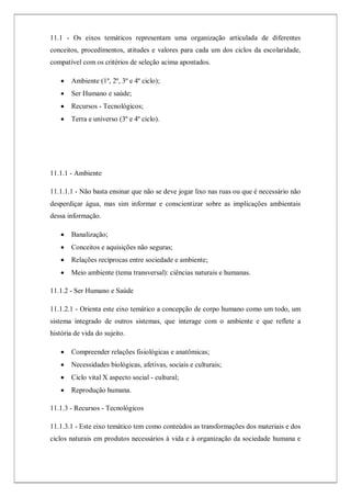 11.1 - Os eixos temáticos representam uma organização articulada de diferentes
conceitos, procedimentos, atitudes e valores para cada um dos ciclos da escolaridade,
compatível com os critérios de seleção acima apontados.
 Ambiente (1º, 2º, 3º e 4º ciclo);
 Ser Humano e saúde;
 Recursos - Tecnológicos;
 Terra e universo (3º e 4º ciclo).
11.1.1 - Ambiente
11.1.1.1 - Não basta ensinar que não se deve jogar lixo nas ruas ou que é necessário não
desperdiçar água, mas sim informar e conscientizar sobre as implicações ambientais
dessa informação.
 Banalização;
 Conceitos e aquisições não seguras;
 Relações recíprocas entre sociedade e ambiente;
 Meio ambiente (tema transversal): ciências naturais e humanas.
11.1.2 - Ser Humano e Saúde
11.1.2.1 - Orienta este eixo temático a concepção de corpo humano como um todo, um
sistema integrado de outros sistemas, que interage com o ambiente e que reflete a
história de vida do sujeito.
 Compreender relações fisiológicas e anatômicas;
 Necessidades biológicas, afetivas, sociais e culturais;
 Ciclo vital X aspecto social - cultural;
 Reprodução humana.
11.1.3 - Recursos - Tecnológicos
11.1.3.1 - Este eixo temático tem como conteúdos as transformações dos materiais e dos
ciclos naturais em produtos necessários à vida e à organização da sociedade humana e
 