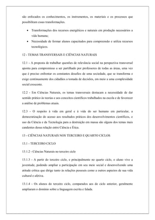 são enfocados os conhecimentos, os instrumentos, os materiais e os processos que
possibilitam essas transformações.
 Transformações dos recursos energéticos e naturais em produção necessários a
vida humana;
 Necessidade de formar alunos capacitados para compreensão e utiliza recursos
tecnológicos.
12 - TEMAS TRANSVERSAIS E CIÊNCIAS NATURAIS
12.1 - A proposta de trabalhar questões de relevância social na perspectiva transversal
aponta para compromisso a ser partilhado por professores de todas as áreas, uma vez
que é preciso enfrentar os constantes desafios de uma sociedade, que se transforma e
exige continuamente dos cidadãos a tomada de decisões, em meio a uma complexidade
social crescente.
12.2 - Em Ciências Naturais, os temas transversais destacam a necessidade de dar
sentido prático às teorias e aos conceitos científicos trabalhados na escola e de favorecer
a análise de problemas atuais.
12.3 - O respeito à vida em geral e à vida do ser humano em particular, a
democratização do acesso aos resultados práticos dos desenvolvimentos científicos, o
uso da Ciência e da Tecnologia para a destruição em massa são alguns dos temas mais
candentes dessa relação entre Ciência e Ética.
13 - CIÊNCIAS NATURAIS NOS TERCEIRO E QUARTO CICLOS
13.1 - TERCEIRO CICLO
13.1.2 - Ciências Naturais no terceiro ciclo
13.1.3 - A partir do terceiro ciclo, e principalmente no quarto ciclo, o aluno vive a
juventude, podendo ampliar a participação em seu meio social e desenvolvendo uma
atitude crítica que dirige tanto às relações pessoais como a outros aspectos de sua vida
cultural e afetiva.
13.1.4 - Os alunos do terceiro ciclo, comparados aos do ciclo anterior, geralmente
ampliaram o domínio sobre a linguagem escrita e falada.
 