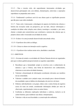 13.1.5 - Para o terceiro ciclo, são especialmente interessantes atividades que
desenvolvam participação oral, com debates, dramatizações, entrevistas e exposições
espontâneas ou preparadas entre outros.
13.1.6 - Fundamental o professor ouvir de seus alunos quais os significados pessoais
que dão para o que estão estudando;
13.1.7 - Neste ciclo é interessante a abordagem de aspectos da história das ciências e
história das invenções tendo em perspectiva, por um lado, oferecer informações e
condições de debate sobre relações entre ciência, tecnologia e sociedade e, por outro,
chamar a atenção para características que constituem a natureza das ciências que os
próprios alunos estão vivenciando em atividades de ensino.
13.1.8 - O aluno vive uma juventude desenvolvendo uma atitude crítica.
13.1.9 - O professor deve abrir ao diálogo.
13.1.10 - Colocar os alunos em interação social e cognitiva.
13.1.11 - O professor deve realizar ensino ativo, desafiador e atualizado.
13.2 - OBJETIVOS
13.2.1 - Os temas de estudo e as atividades de Ciências Naturais devem ser organizados
para que os alunos ganhem progressivamente as seguintes capacidades:
 Reconhecer que a humanidade sempre se envolveu com o conhecimento da
natureza e que a Ciência, uma forma de desenvolver este conhecimento,
relaciona-se com outras atividades humanas;
 Valorizar a disseminação de informações socialmente relevantes aos membros
da sua comunidade;
 Valorizar o cuidado com o próprio corpo, com atenção para o desenvolvimento
da sexualidade e para os hábitos de alimentação, de convívio e de lazer;
 Elaborar, individualmente e em grupo, relatos orais e outras formas de registros
acerca do tema em estudo, considerando informações obtidas por meio de
observação, experimentação, textos ou outras fontes;
 Confrontar as diferentes explicações individuais e coletivas, inclusive as de
caráter histórico, para reelaborar suas ideias e interpretações;
 Valorizar a vida em sua diversidade e a conservação dos ambientes;
 