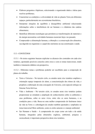  Elaborar perguntas e hipóteses, selecionando e organizando dados e ideias para
resolver problemas;
 Caracterizar as condições e a diversidade de vida no planeta Terra em diferentes
espaços, particularmente nos ecossistemas brasileiros;
 Interpretar situações de equilíbrio e desequilíbrio ambiental relacionando
informações sobre a interferência do ser humano e a dinâmica das cadeias
alimentares;
 Identificar diferentes tecnologias que permitem as transformações de materiais e
de energia necessárias a atividades humanas essenciais hoje e no passado;
 Compreender a alimentação humana, a obtenção e a conservação dos alimentos,
sua digestão no organismo e o papel dos nutrientes na sua constituição e saúde.
13.3 - CONTEÚDOS
13.3.1 - Os textos seguintes buscam explicitar os alcances dos conteúdos em cada eixo
temático, apontando possíveis conexões entre eixos e com os temas transversais, tendo
também o tratamento didático em perspectiva.
13.3.2 - Diferentes temas e problemas poderão ser escolhidos para a composição de
planos de trabalho.
 Terra e Universo - No terceiro ciclo, os estudos neste eixo temático ampliam a
orientação espaço temporais do aluno, a conscientização dos ritmos de vida, e
propõem a elaboração de uma concepção do Universo, com especial enfoque no
Sistema Terra-Sol-Lua.
 Vida e Ambiente - No terceiro ciclo, os estudos neste eixo temático podem
proporcionar ao estudante a ampliação de conhecimentos sobre os ambientes e
seus problemas, sobre os seres vivos, entre eles os seres humanos, e as
condições para a vida. Busca-se uma melhor compreensão do fenômeno único
da vida na Terra e a abordagem de estudos também apontados e ampliados no
tema transversal Meio ambiente, como os ciclos naturais e o manejo ambiental.
 Ser Humano e Saúde - A compreensão do corpo como um todo e da saúde
humana, integrados pelas dimensões orgânica, ambiental, psíquica e
sociocultural, é importante perspectiva deste eixo temático.
 