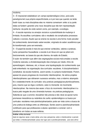 moderno.
3 – É impossível estabelecer um campo epistemológico único, pois cada
paradigma tem sua própria especificidade, e é por isso que quando se tenta
fundir duas ou mais disciplinas elas no máximo conversam entre si ou parte
delas se fundem gerando uma nova disciplina que não tem representação
nenhuma da parte de onde saíram como, por exemplo, a ecologia.
4 – A escola reproduz os arranjos sociais e a possibilidade de mudança é
limitada. As escolhas curriculares são o resultado de complicados processos
culturais e sociais. Aquilo que se ensina na escola é uma forma muito peculiar
de conhecimento denominado saber escolar, originado do saber acadêmico que
foi transformado para ser ensinado.
5 – O papel da escola é mais do que ensinar conteúdos, valores e praticas,
numa perspectiva foucaultiana a escola é um lócus em que se põem em
funcionamento as bases do que ele chamou de razão de Estado.
O autor diz também que além das segregações sociais mais amplas a escola
moderna executou a divisão/separação das crianças por idade, ritmo de
aprendizagem, interesse, etc, e houve uma topologização do conhecimento que
está entranhado na organização dos currículos escolares. A disciplinaridade é
constitutiva da escola moderna, assim sendo, é a própria modernidade. Porem,
apesar do pouco progresso do movimento interdisciplinar, há vários projetos
interdisciplinares que obtiveram sucessos variados, mas o máximo alcançado
foi o estabelecimento de currículos e/ou praticas pedagógicas pluridisciplinares,
pois, mesmo que se diga o contrario, este é o horizonte do movimento
interdisciplinar. Na maioria das vezes o foco do movimento interdisciplinar é a
busca pelo resgate de uma dimensão humana via praticas pedagógicas.
Salienta-se que o convívio disciplinar não precisa e não deve se apoiar numa
promessa messiânica ou redentora de cunho epistemológico e a busca por
currículos escolares mais pluridisciplinarizados pode ser vista como a busca de
uma pratica do dialogo entre as diferenças. Sendo assim a pluridisciplinaridade
contribuirá para que professores e alunos aprendam a conviver com o
pluralismo em todas as suas esferas.
Análise crítica do texto:
Após ler algumas vezes o texto obtive uma nova perspectiva sobre o interdisciplinar e percebi
que talvez a interdisciplinaridade possa dar lugar para a pluridisciplinaridade, pois esta ultima
 